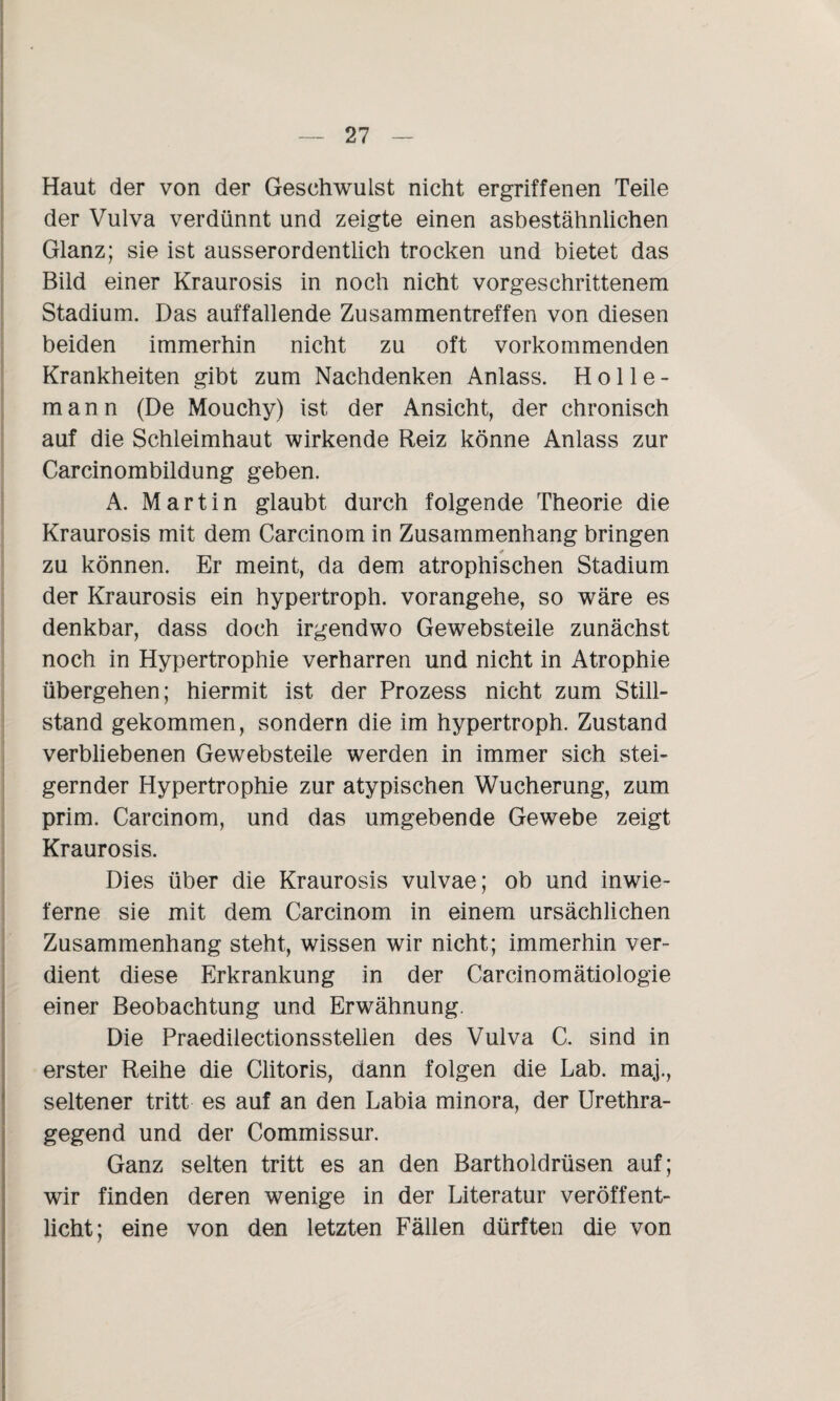 Haut der von der Geschwulst nicht ergriffenen Teile der Vulva verdünnt und zeigte einen asbestähnlichen Glanz; sie ist ausserordentlich trocken und bietet das Bild einer Kraurosis in noch nicht vorgeschrittenem Stadium. Das auffallende Zusammentreffen von diesen beiden immerhin nicht zu oft vorkommenden Krankheiten gibt zum Nachdenken Anlass. Holle- mann (De Mouchy) ist der Ansicht, der chronisch auf die Schleimhaut wirkende Reiz könne Anlass zur Carcinombildung geben. A. Martin glaubt durch folgende Theorie die Kraurosis mit dem Carcinom in Zusammenhang bringen zu können. Er meint, da dem atrophischen Stadium der Kraurosis ein hypertroph, vorangehe, so wäre es denkbar, dass doch irgendwo Gewebsteile zunächst noch in Hypertrophie verharren und nicht in Atrophie übergehen; hiermit ist der Prozess nicht zum Still¬ stand gekommen, sondern die im hypertroph. Zustand verbliebenen Gewebsteile werden in immer sich stei¬ gernder Hypertrophie zur atypischen Wucherung, zum prim. Carcinom, und das umgebende Gewebe zeigt Kraurosis. Dies über die Kraurosis vulvae; ob und inwie- ferne sie mit dem Carcinom in einem ursächlichen Zusammenhang steht, wissen wir nicht; immerhin ver¬ dient diese Erkrankung in der Carcinomätiologie einer Beobachtung und Erwähnung. Die Praedilectionsstelien des Vulva C. sind in erster Reihe die Clitoris, dann folgen die Lab. maj., seltener tritt es auf an den Labia minora, der Urethra¬ gegend und der Commissur. Ganz selten tritt es an den Bartholdrüsen auf; wir finden deren wenige in der Literatur veröffent¬ licht; eine von den letzten Fällen dürften die von