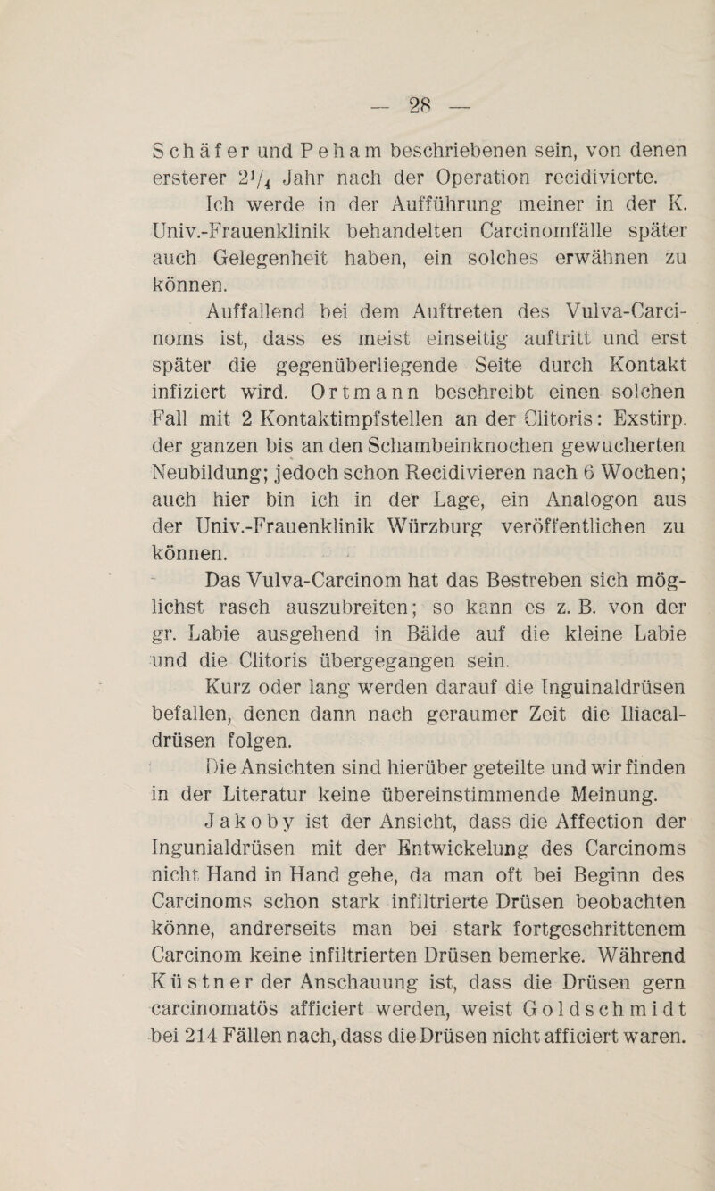 Schäfer und Peham beschriebenen sein, von denen ersterer 2J/4 Jahr nach der Operation recidivierte. Ich werde in der Aufführung meiner in der K. Univ.-Frauenklinik behandelten Carcinomfälle später auch Gelegenheit haben, ein solches erwähnen zu können. Auffallend bei dem Auftreten des Vulva-Carci- noms ist, dass es meist einseitig auf tritt und erst später die gegenüberliegende Seite durch Kontakt infiziert wird. Ortmann beschreibt einen solchen Fall mit 2 Kontaktimpfstellen an der Olitoris: Exstirp. der ganzen bis an den Schambeinknochen gewucherten Neubildung; jedoch schon Recidivieren nach 6 Wochen; auch hier bin ich in der Lage, ein Analogon aus der Univ.-Frauenklinik Würzburg veröffentlichen zu können. Das Vulva-Carcinom hat das Bestreben sich mög¬ lichst rasch auszubreiten; so kann es z. B. von der gr. Labie ausgehend in Bälde auf die kleine Labie und die Olitoris übergegangen sein. Kurz oder lang werden darauf die Inguinaldrüsen befallen, denen dann nach geraumer Zeit die lliacal- drüsen folgen. Die Ansichten sind hierüber geteilte und wir finden in der Literatur keine übereinstimmende Meinung. J a k o b y ist der Ansicht, dass die Affection der Ingunialdrüsen mit der Entwickelung des Carcinoms nicht Hand in Hand gehe, da man oft bei Beginn des Carcinoms schon stark infiltrierte Drüsen beobachten könne, andrerseits man bei stark fortgeschrittenem Carcinom keine infiltrierten Drüsen bemerke. Während Kü s tner der Anschauung ist, dass die Drüsen gern carcinomatös afficiert werden, weist Goldschmidt bei 214 Fällen nach, dass die Drüsen nicht afficiert waren.