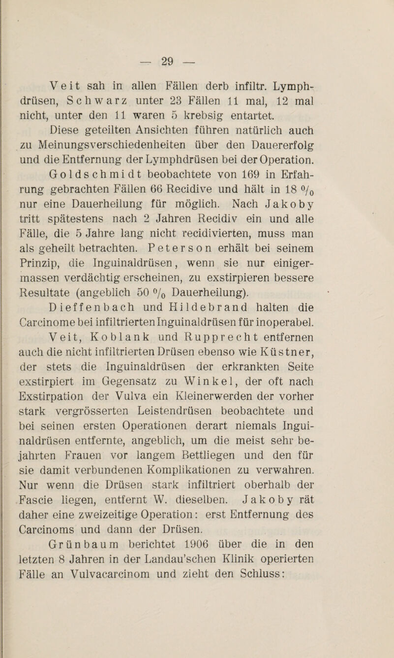 Veit sah in allen Fällen derb infiltr. Lymph- drüsen, Schwarz unter 23 Fällen 11 mal, 12 mal nicht, unter den 11 waren 5 krebsig entartet. Diese geteilten Ansichten führen natürlich auch zu Meinungsverschiedenheiten über den Dauererfolg und die Entfernung der Lymphdrüsen bei der Operation. Goldschmidt beobachtete von 169 in Erfah¬ rung gebrachten Fällen 66 Recidive und hält in 18 °/0 nur eine Dauerheilung für möglich. Nach Jakoby tritt spätestens nach 2 Jahren Recidiv ein und alle Fälle, die 5 Jahre lang nicht recidivierten, muss man als geheilt betrachten. Peterson erhält bei seinem Prinzip, die Inguinaldrüsen, wenn sie nur einiger- massen verdächtig erscheinen, zu exstirpieren bessere Resultate (angeblich 50 % Dauerheilung). Dieffenbach und Hildebrand halten die Carcinome bei infiltrierten Inguinaldrüsen für inoperabel. Veit, Koblank und Rupprecht entfernen auch die nicht infiltrierten Drüsen ebenso wie Küstner, der stets die Inguinaldrüsen der erkrankten Seite exstirpiert im Gegensatz zu Winkel, der oft nach Exstirpation der Vulva ein Kleinerwerden der vorher stark vergrösserten Leistendrüsen beobachtete und bei seinen ersten Operationen derart niemals Ingui¬ naldrüsen entfernte, angeblich, um die meist sehr be¬ jahrten Frauen vor langem Bettliegen und den für sie damit verbundenen Komplikationen zu verwahren. Nur wenn die Drüsen stark infiltriert oberhalb der Fascie liegen, entfernt W. dieselben. Jakoby rät daher eine zweizeitige Operation: erst Entfernung des Carcinoms und dann der Drüsen. Grünbaum berichtet 1906 über die in den letzten 8 Jahren in der Landau’schen Klinik operierten Fälle an Vulvacareinom und zieht den Schluss: