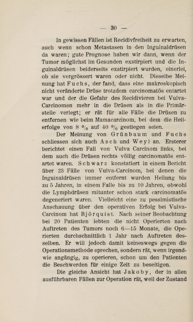In gewissen Fällen ist Recidivfreiheit zu erwarten, auch wenn schon Metastasen in den Inguinaldrüsen da waren; gute Prognose haben wir dann, wenn der Tumor möglichst im Gesunden exstirpiert und die In¬ guinaldrüsen beiderseits exstirpiert wurden, einerlei, ob sie vergrössert waren oder nicht. Dieselbe Mei¬ nung hat Fuchs, der fand, dass eine makroskopisch nicht veränderte Drüse trotzdem carcinomatös entartet war und der die Gefahr des Recidivieren bei Vulva- Carcinomen mehr in die Drüsen als in die Primär¬ stelle verlegt; er rät für alle Fälle die Drüsen zu entfernen wie beim Mamacarcinom, bei dem die Heil¬ erfolge von 8 % auf 40 % gestiegen seien. Der Meinung von Grünbaum und Fuchs schliessen sich auch Asch und W e y 1 an. Ersterer berichtet einen Fall von Vulva Carcinom links, bei dem auch die Drüsen rechts völlig carcinomatös ent¬ artet waren. Schwarz konstatiert in einem Bericht über 23 Fälle von Vulva-Carcinom, bei denen die Inguinaldrüsen immer entfernt wurden Heilung bis zu 5 Jahren, in einem Falle bis zu 10 Jahren, obwohl die Lymphdrüsen mitunter schon stark carcinomatös degeneriert waren. Vielleicht eine zu pessimistische Anschauung über den operativen Erfolg bei Vulva- Carcinom hat Björquist. Nach seiner Beobachtung bei 20 Patienten lebten die nicht Operierten nach Auftreten des Tumors noch 6—15 Monate, die Ope¬ rierten durchschnittlich 1 Jahr nach Auftreten des¬ selben. Er will jedoch damit keineswegs gegen die Operationsmethode sprechen, sondern rät, wenn irgend¬ wie angängig, zu operieren, schon um den Patienten die Beschwerden für einige Zeit zu beseitigen. Die gleiche Ansicht hat Jakoby, der in allen ausführbaren Fällen zur Operation rät, weil der Zustand