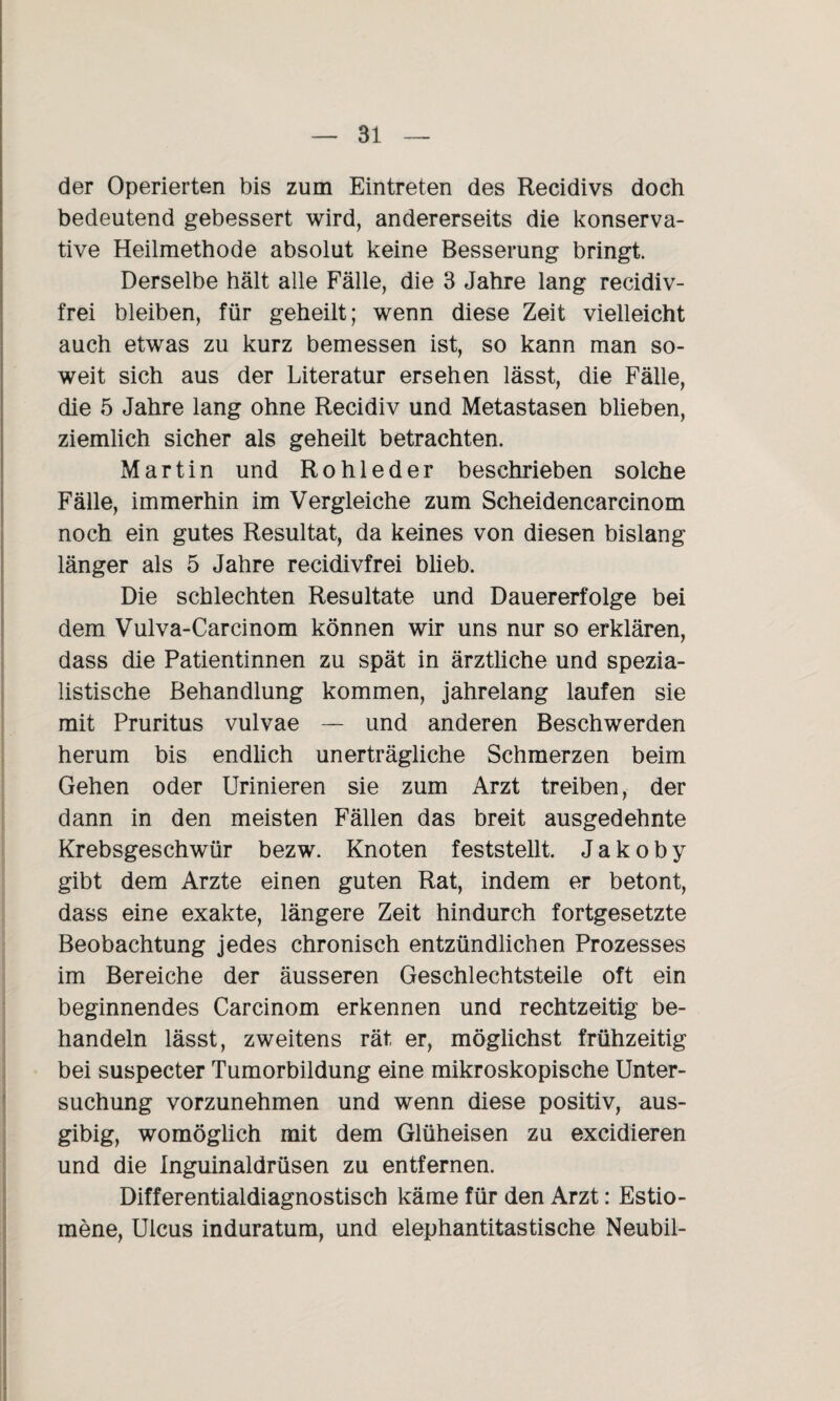 der Operierten bis zum Eintreten des Recidivs doch bedeutend gebessert wird, andererseits die konserva¬ tive Heilmethode absolut keine Besserung bringt. Derselbe hält alle Fälle, die 3 Jahre lang recidiv- frei bleiben, für geheilt; wenn diese Zeit vielleicht auch etwas zu kurz bemessen ist, so kann man so¬ weit sich aus der Literatur ersehen lässt, die Fälle, die 5 Jahre lang ohne Recidiv und Metastasen blieben, ziemlich sicher als geheilt betrachten. Martin und Rohleder beschrieben solche Fälle, immerhin im Vergleiche zum Scheidencarcinom noch ein gutes Resultat, da keines von diesen bislang länger als 5 Jahre recidivfrei blieb. Die schlechten Resultate und Dauererfolge bei dem Vulva-Carcinom können wir uns nur so erklären, dass die Patientinnen zu spät in ärztliche und spezia- listische Behandlung kommen, jahrelang laufen sie mit Pruritus vulvae — und anderen Beschwerden herum bis endlich unerträgliche Schmerzen beim Gehen oder Urinieren sie zum Arzt treiben, der dann in den meisten Fällen das breit ausgedehnte Krebsgeschwür bezw. Knoten feststellt. Jakoby gibt dem Arzte einen guten Rat, indem er betont, dass eine exakte, längere Zeit hindurch fortgesetzte Beobachtung jedes chronisch entzündlichen Prozesses im Bereiche der äusseren Geschlechtsteile oft ein beginnendes Carcinom erkennen und rechtzeitig be¬ handeln lässt, zweitens rät, er, möglichst frühzeitig bei suspecter Tumorbildung eine mikroskopische Unter¬ suchung vorzunehmen und wenn diese positiv, aus- gibig, womöglich mit dem Glüheisen zu excidieren und die Inguinaldrüsen zu entfernen. Differentialdiagnostisch käme für den Arzt: Estio- mene, Ulcus induratum, und elephantitastische Neubil-