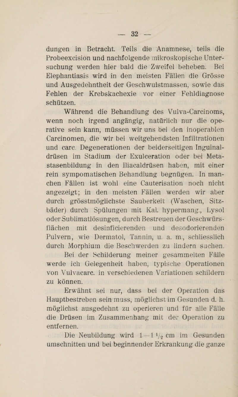 düngen in Betracht. Teils die Anamnese, teils die Probeexcision und nachfolgende mikroskopische Unter¬ suchung werden hier bald die Zweifel beheben. Bei Elephantiasis wird in den meisten Fällen die Grösse und Ausgedehntheit der Geschwulstmassen, sowie das Fehlen der Krebskachexie vor einer Fehldiagnose schützen. Während die Behandlung des Vulva-Carcinoms, wenn noch irgend angängig, natürlich nur die ope¬ rative sein kann, müssen wir uns bei den inoperablen Carcinomen, die wir bei weitgehendsten Infiltrationen und carc. Degenerationen der beiderseitigen Inguinal¬ drüsen im Stadium der Exulceration oder bei Meta¬ stasenbildung in den Iliacaldrüsen haben, mit einer rein sympomatischen Behandlung begnügen. In man¬ chen Fällen ist wohl eine Cauterisation noch nicht angezeigt; in den meisten Fällen werden wir aber durch grösstinöglichste Sauberkeit (Waschen, Sitz¬ bäder) durch Spülungen mit Kal. hypermang., Lysol oder Sublimatlösungen, durch Bestreuen der Geschwürs¬ flächen mit desinficierenden und desodorierenden Pulvern, wie Dermatol, Tannin, u. a. in., schliesslich durch Morphium die Beschwerden zu lindern suchen. Bei der Schilderung meiner gesammelten Fälle werde ich Gelegenheit haben, typische Operationen von Vulvacarc. in verschiedenen Variationen schildern zu können. Erwähnt sei nur, dass bei der Operation das Hauptbestreben sein muss, möglichst im Gesunden d. h. möglichst ausgedehnt zu operieren und für alle Fälle die Drüsen im Zusammenhang mit der Operation zu entfernen. Die Neubildung wird 1 — 1 {/2 cm im Gesunden Umschnitten und bei beginnender Erkrankung die ganze