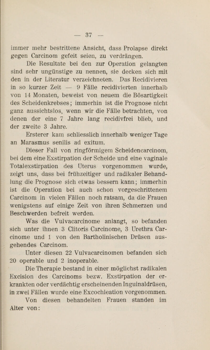immer mehr bestrittene Ansicht, dass Prolapse direkt gegen Carcinom gefeit seien, zu verdrängen. Die Resultate bei den zur Operation gelangten sind sehr ungünstige zu nennen, sie decken sich mit den in der Literatur verzeichneten. Das Recidivieren in so kurzer Zeit — 9 Fälle recidivierten innerhalb von 14 Monaten, beweist von neuem die Bösartigkeit des Scheidenkrebses; immerhin ist die Prognose nicht ganz aussichtslos, wenn wir die Fälle betrachten, von denen der eine 7 Jahre lang recidivfrei blieb, und der zweite 3 Jahre. Ersterer kam schliesslich innerhalb weniger Tage an Marasmus senilis ad exitum. Dieser Fall von ringförmigem Scheidencarcinom, bei dem eine Exstirpation der Scheide und eine vaginale Totalexstirpation des Uterus vorgenommen wurde, zeigt uns, dass bei frühzeitiger und radikaler Behänd- lung die Prognose sich etwas bessern kann; immerhin ist die Operation bei auch schon vorgeschrittenem Carcinom in vielen Fällen noch ratsam, da die Frauen wenigstens auf einige Zeit von ihren Schmerzen und Beschwerden befreit werden. Was die Vulvacarcinome anlangt, so befanden sich unter ihnen 3 Clitoris Carcinome, 3 Urethra Car- cinome und 1 von den Bartholinischen Drüsen aus¬ gehendes Carcinom. Unter diesen 22 Vulvacarcinomen befanden sich 20 operable und 2 inoperable. Die Therapie bestand in einer möglichst radikalen Excision des Carcinoms bezw. Exstirpation der er¬ krankten oder verdächtig erscheinenden Inguinaldrüsen, in zwei Fällen wurde eine Excochleation vorgenommen. Von diesen behandelten Frauen standen im Alter von: