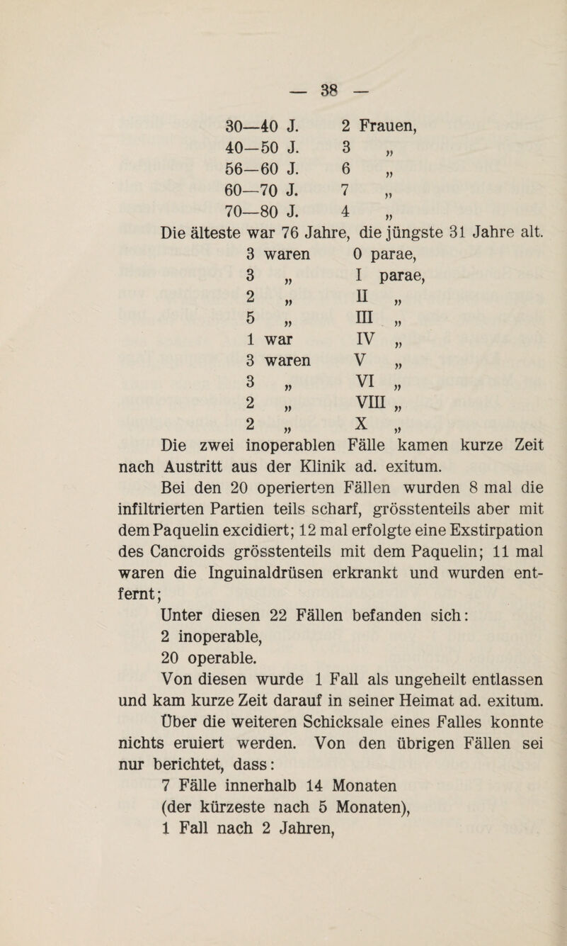 30—40 J. 40—50 J. 56-60 J. 60—70 J. 70—80 J. 2 Frauen, 3 6 7 4 v » V » Die älteste war 76 Jahre, die jüngste 31 Jahre alt. 3 waren 0 parae, 3 I parae 2 » H „ 5 in „ 1 war iv „ 3 waren v „ 3 )) VI „ 2 yy VIII „ 2 » X „ Die zwei inoperablen Fälle kamen kurze Zeit nach Austritt aus der Klinik ad. exitum. Bei den 20 operierten Fällen wurden 8 mal die infiltrierten Partien teils scharf, grösstenteils aber mit dem Paquelin excidiert; 12 mal erfolgte eine Exstirpation des Cancroids grösstenteils mit dem Paquelin; 11 mal waren die Inguinaldrüsen erkrankt und wurden ent¬ fernt ; Unter diesen 22 Fällen befanden sich: 2 inoperable, 20 operable. Von diesen wurde 1 Fall als ungeheilt entlassen und kam kurze Zeit darauf in seiner Heimat ad. exitum. Uber die weiteren Schicksale eines Falles konnte nichts eruiert werden. Von den übrigen Fällen sei nur berichtet, dass: 7 Fälle innerhalb 14 Monaten (der kürzeste nach 5 Monaten), 1 Fall nach 2 Jahren,