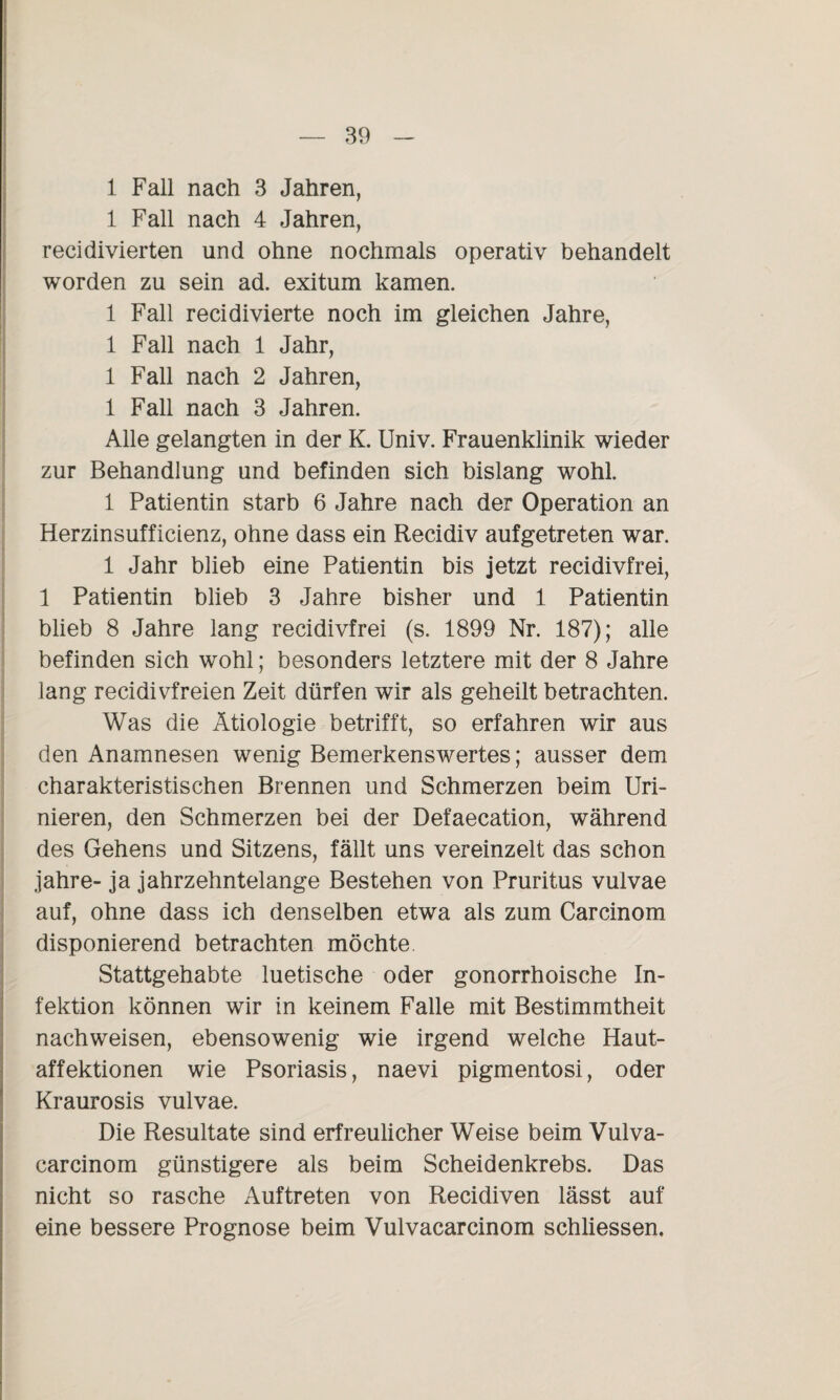 1 Fall nach 3 Jahren, 1 Fall nach 4 Jahren, recidivierten und ohne nochmals operativ behandelt worden zu sein ad. exitum kamen. 1 Fall recidivierte noch im gleichen Jahre, 1 Fall nach 1 Jahr, 1 Fall nach 2 Jahren, 1 Fall nach 3 Jahren. Alle gelangten in der K. Univ. Frauenklinik wieder zur Behandlung und befinden sich bislang wohl. 1 Patientin starb 6 Jahre nach der Operation an Herzinsufficienz, ohne dass ein Recidiv aufgetreten war. 1 Jahr blieb eine Patientin bis jetzt recidivfrei, 1 Patientin blieb 3 Jahre bisher und 1 Patientin blieb 8 Jahre lang recidivfrei (s. 1899 Nr. 187); alle befinden sich wohl; besonders letztere mit der 8 Jahre lang recidivfreien Zeit dürfen wir als geheilt betrachten. Was die Ätiologie betrifft, so erfahren wir aus den Anamnesen wenig Bemerkenswertes; ausser dem charakteristischen Brennen und Schmerzen beim Uri¬ nieren, den Schmerzen bei der Defaecation, während des Gehens und Sitzens, fällt uns vereinzelt das schon jahre- ja jahrzehntelange Bestehen von Pruritus vulvae auf, ohne dass ich denselben etwa als zum Carcinom disponierend betrachten möchte Stattgehabte luetische oder gonorrhoische In¬ fektion können wir in keinem Falle mit Bestimmtheit nachweisen, ebensowenig wie irgend welche Haut¬ affektionen wie Psoriasis, naevi pigmentosi, oder Kraurosis vulvae. Die Resultate sind erfreulicher Weise beim Vulva- carcinom günstigere als beim Scheidenkrebs. Das nicht so rasche Auftreten von Recidiven lässt auf eine bessere Prognose beim Vulvacarcinom schliessen.