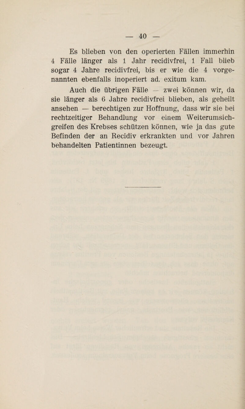 Es blieben von den operierten Fällen immerhin 4 Fälle länger als 1 Jahr recidivfrei, 1 Fall blieb sogar 4 Jahre recidivfrei, bis er wie die 4 vorge¬ nannten ebenfalls inoperiert ad. exitum kam. Auch die übrigen Fälle — zwei können wir, da sie länger als 6 Jahre recidivfrei blieben, als geheilt ansehen — berechtigen zur Hoffnung, dass wir sie bei rechtzeitiger Behandlung vor einem Weiterumsich¬ greifen des Krebses schützen können, wie ja das gute Befinden der an Recidiv erkrankten und vor Jahren behandelten Patientinnen bezeugt.