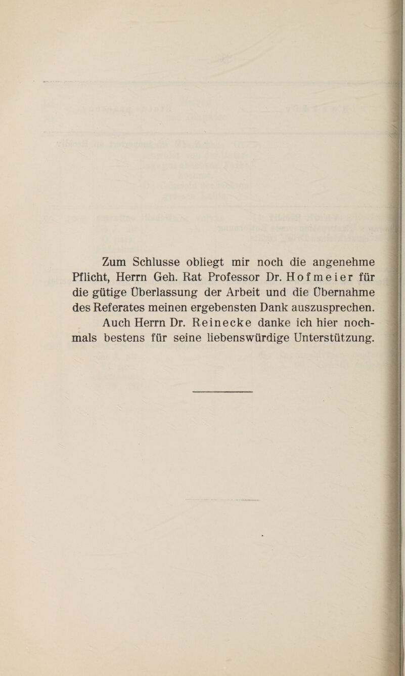 Zum Schlüsse obliegt mir noch die angenehme Pflicht, Herrn Geh. Rat Professor Dr. H o f m e i e r für die gütige Überlassung der Arbeit und die Übernahme des Referates meinen ergebensten Dank auszusprechen. Auch Herrn Dr. Re in ecke danke ich hier noch¬ mals bestens für seine liebenswürdige Unterstützung.
