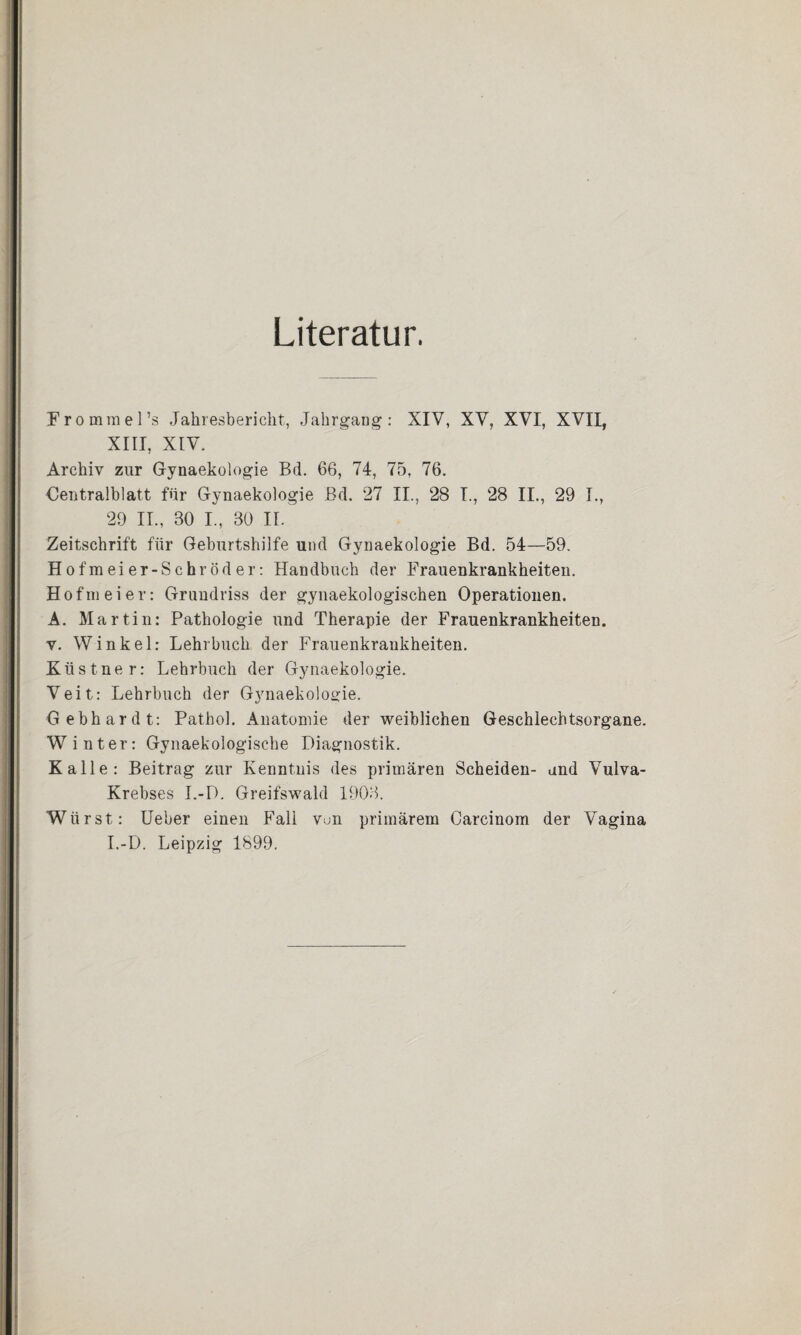 Literatur. Frommel’s Jahresbericht, Jahrgang: XIV, XV, XVI, XVII, XIII, XIV. Archiv zur Gynaekologie Bd. 66, 74, 75, 76. Centralblatt für Gynaekologie Bd. 27 II., 28 I., 28 II., 29 I., 29 II., 30 I., 30 II. Zeitschrift für Geburtshilfe und Gynaekologie Bd. 54—59. Hofmeier-Schröder: Handbuch der Frauenkrankheiten. Hofmeier: Grundriss der gynaekologischen Operationen. A. Martin: Pathologie und Therapie der Frauenkrankheiten, v. Winkel: Lehrbuch der Frauenkrankheiten. Ktistner: Lehrbuch der Gynaekologie. Veit: Lehrbuch der Gynaekologie. Gebhardt: Pathol. Anatomie der weiblichen Geschlechtsorgane. Winter: Gynaekologische Diagnostik. Kalle: Beitrag zur Kenntnis des primären Scheiden- and Vulva- Krebses I.-D. Greifswald 1903. Wärst: Ueber einen Fall von primärem Carcinom der Vagina I.-D. Leipzig 1899.