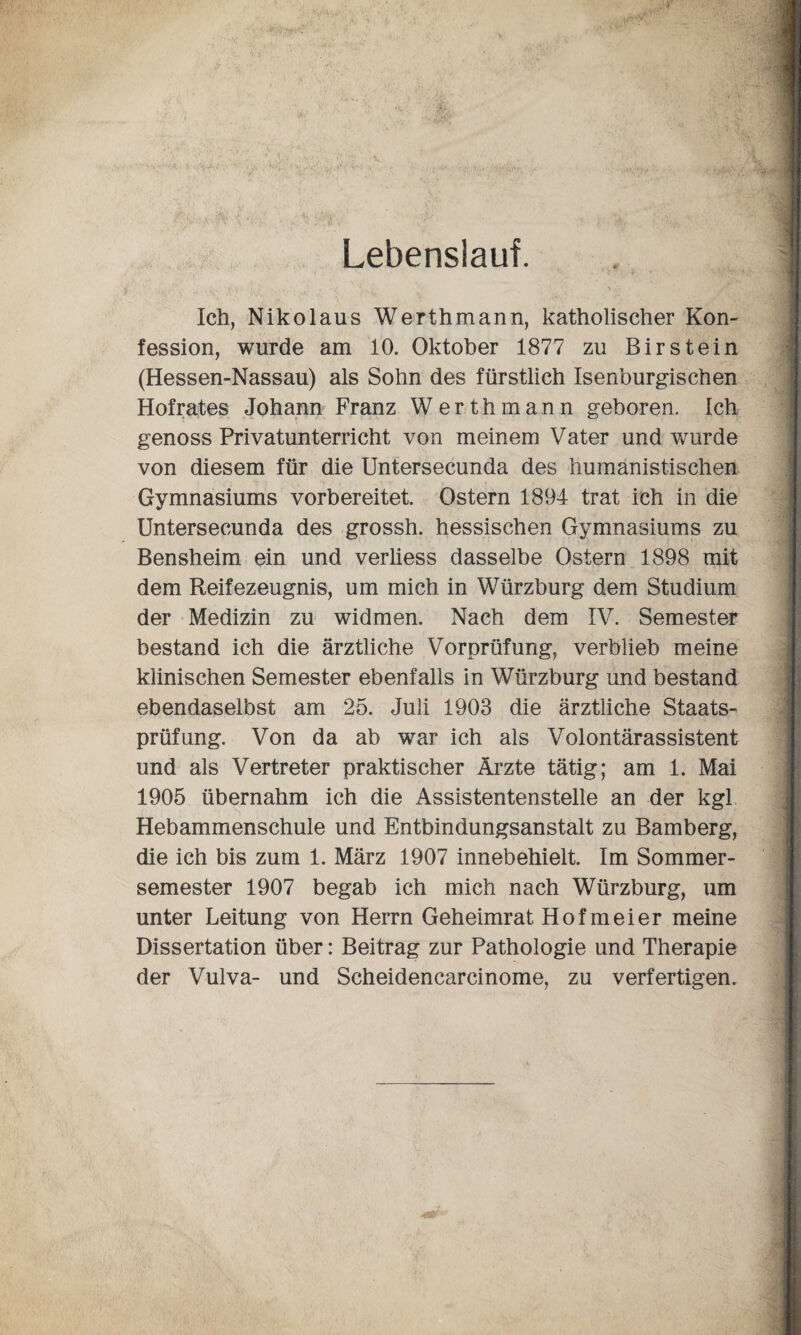 Lebenslauf. Ich, Nikolaus Werthmann, katholischer Kon¬ fession, wurde am 10. Oktober 1877 zu Birst ein (Hessen-Nassau) als Sohn des fürstlich Isenburgischen Hofrates Johann Franz Werth mann geboren. Ich genoss Privatunterricht von meinem Vater und wurde von diesem für die Untersecunda des humanistischen Gymnasiums vorbereitet. Ostern 1894 trat ich in die Untersecunda des grossh. hessischen Gymnasiums zu Bensheim ein und verliess dasselbe Ostern 1898 mit dem Reifezeugnis, um mich in Würzburg dem Studium der Medizin zu widmen. Nach dem IV. Semester bestand ich die ärztliche Vorprüfung, verblieb meine klinischen Semester ebenfalls in Würzburg und bestand ebendaselbst am 25. Juli 1903 die ärztliche Staats¬ prüfung. Von da ab war ich als Volontärassistent und als Vertreter praktischer Ärzte tätig; am 1. Mai 1905 übernahm ich die Assistentenstelle an der kgl Hebammenschule und Entbindungsanstalt zu Bamberg, die ich bis zum 1. März 1907 innebehielt. Im Sommer¬ semester 1907 begab ich mich nach Würzburg, um unter Leitung von Herrn Geheimrat Hof meier meine Dissertation über: Beitrag zur Pathologie und Therapie der Vulva- und Scheidencarcinome, zu verfertigen.