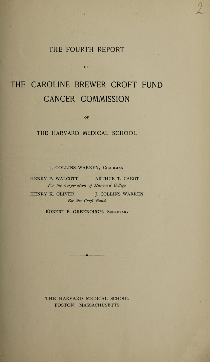 OF THE CAROLINE BREWER CROFT FUND CANCER COMMISSION OF THE HARVARD MEDICAL SCHOOL J. COLLINS WARREN, Chairman IIENRY P. WALCOTT ARTHUR T. CABOT For the Corporation of Harvard College HENRY IC. OLIVER J. COLLINS WARREN For the Croft Fund ROBERT B. GREENOUGH, Secretary THE HARVARD MEDICAL SCHOOL BOSTON, MASSACHUSETTS