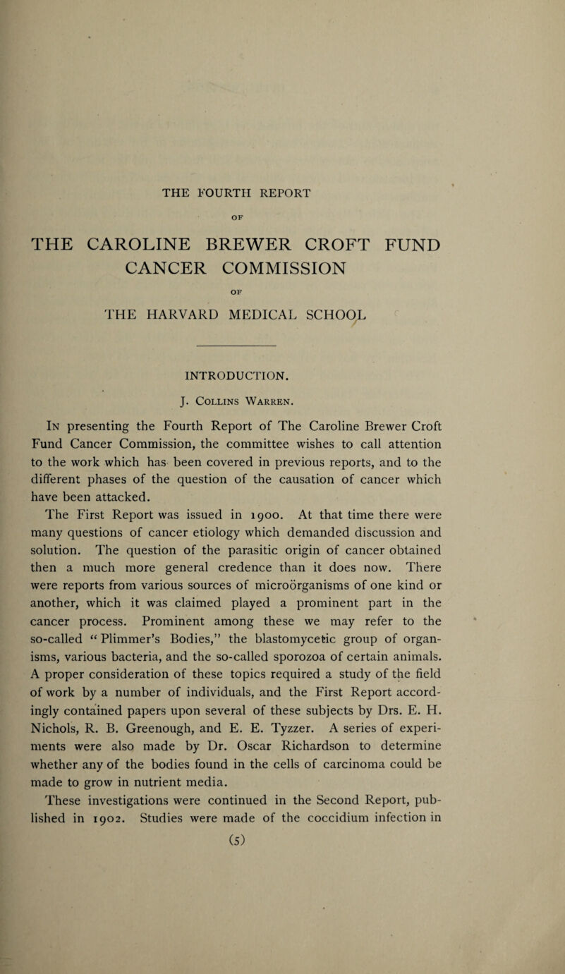 OF THE CAROLINE BREWER CROFT FUND CANCER COMMISSION OF THE HARVARD MEDICAL SCHOOL INTRODUCTION. J. Collins Warren. In presenting the Fourth Report of The Caroline Brewer Croft Fund Cancer Commission, the committee wishes to call attention to the work which has been covered in previous reports, and to the different phases of the question of the causation of cancer which have been attacked. The First Report was issued in 1900. At that time there were many questions of cancer etiology which demanded discussion and solution. The question of the parasitic origin of cancer obtained then a much more general credence than it does now. There were reports from various sources of microorganisms of one kind or another, which it was claimed played a prominent part in the cancer process. Prominent among these we may refer to the so-called “ Plimmer’s Bodies,” the blastomycetic group of organ¬ isms, various bacteria, and the so-called sporozoa of certain animals. A proper consideration of these topics required a study of the field of work by a number of individuals, and the First Report accord¬ ingly contained papers upon several of these subjects by Drs. E. H. Nichols, R. B. Greenough, and E. E. Tyzzer. A series of experi¬ ments were also made by Dr. Oscar Richardson to determine whether any of the bodies found in the cells of carcinoma could be made to grow in nutrient media. These investigations were continued in the Second Report, pub¬ lished in 1902. Studies were made of the coccidium infection in