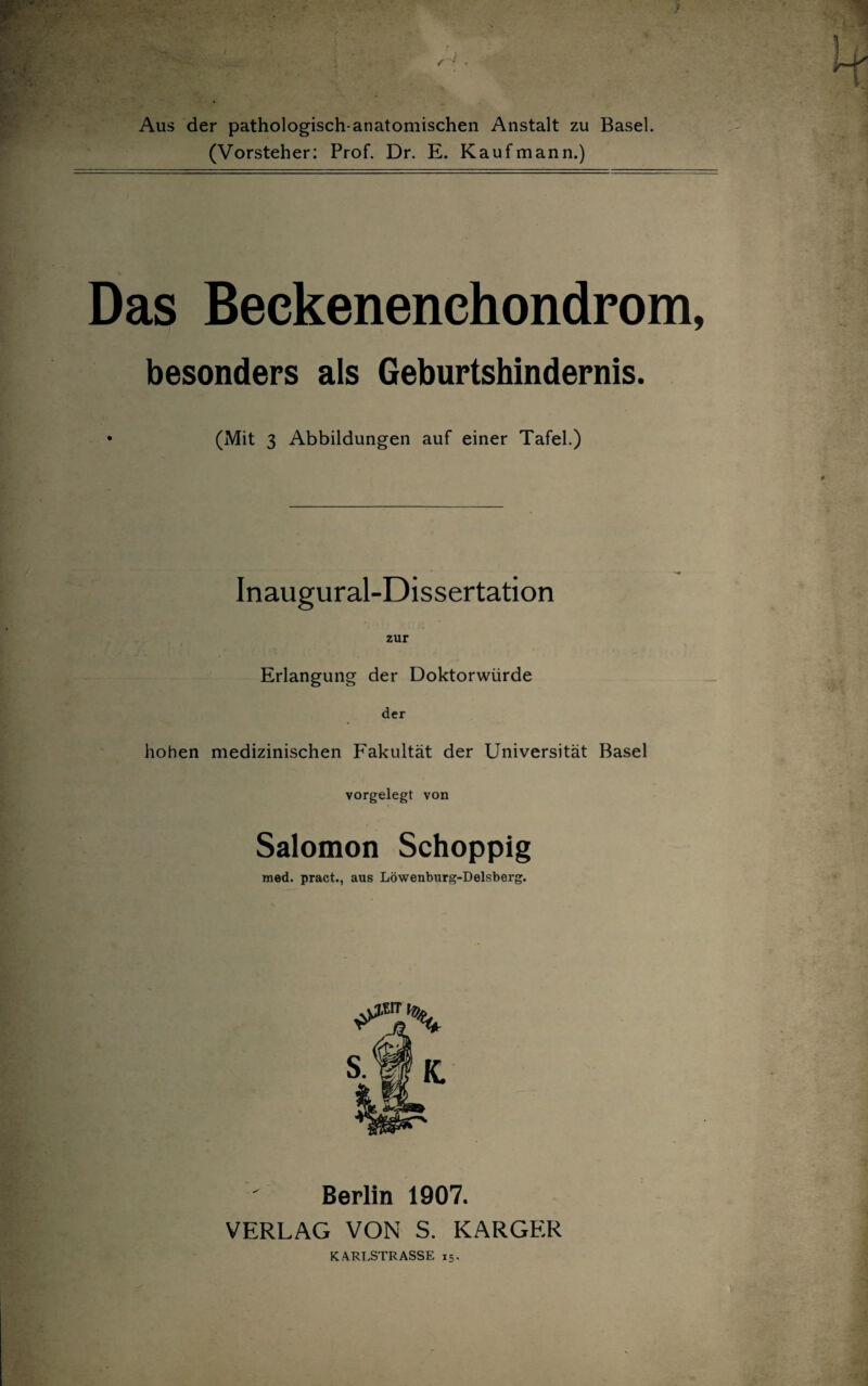 Aus der pathologisch-anatomischen Anstalt zu Basel. (Vorsteher: Prof. Dr. E. Kaufmann.) Das Beckenenchondrom, besonders als Geburtshindernis. • (Mit 3 Abbildungen auf einer Tafel.) Inaugural-Dissertation zur Erlangung der Doktorwürde der hohen medizinischen Fakultät der Universität Basel vorgelegt von Salomon Schoppig med. pract., aus Löwenburg-Delsberg. Berlin 1907. VERLAG VON S. KARGER KARLSTRASSE 15.