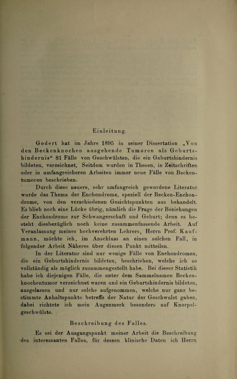 Einleitung. Godert hat im Jahre 1895 in seiner Dissertation „Von den Beckenknochen ausgehende Tumoren als Geburts¬ hindernis“ 81 Fälle von Geschwülsten, die ein Geburtshindernis bildeten, verzeichnet. Seitdem wurden in Thesen, in Zeitschriften oder in umfangreicheren Arbeiten immer neue Fälle von Becken¬ tumoren beschrieben. Durch diese neuere, sehr umfangreich gewordene Literatur, wurde das Thema der Enchondrome, speziell der Becken-Enchon- drome, von den verschiedenen Gesichtspunkten aus behandelt. Es blieb noch eine Lücke übrig, nämlich die Frage der Beziehungen der Enchondrome zur Schwangerschaft und Geburt; denn es be¬ steht diesbezüglich noch keine zusammenfassende Arbeit. Auf Veranlassung meines hochverehrten Lehrers, Herrn Prof. Kauf¬ mann, möchte ich, im Anschluss an einen solchen Fall, in folgender Arbeit Näheres über diesen Punkt niitteilen. In der Literatur sind nur wenige Fälle von Enchondromen, die ein Geburtshindernis bildeten, beschrieben, welche ich so vollständig als möglich zusammengestellt habe. Bei dieser Statistik habe ich diejenigen Fälle, die unter dem Sammelnamen Becken¬ knochentumor verzeichnet waren und ein Geburtshindernis bildeten, ausgelassen und nur solche aufgenommen, welche nur ganz be¬ stimmte Anhaltspunkte betreffs der Natur der Geschwulst gaben, dabei richtete ich mein Augenmerk besonders auf Knorpel¬ geschwülste. Beschreibung des Falles. Es sei der Ausgangspunkt meiner Arbeit die Beschreibung des interessanten Falles, für dessen klinische Daten ich Herrn