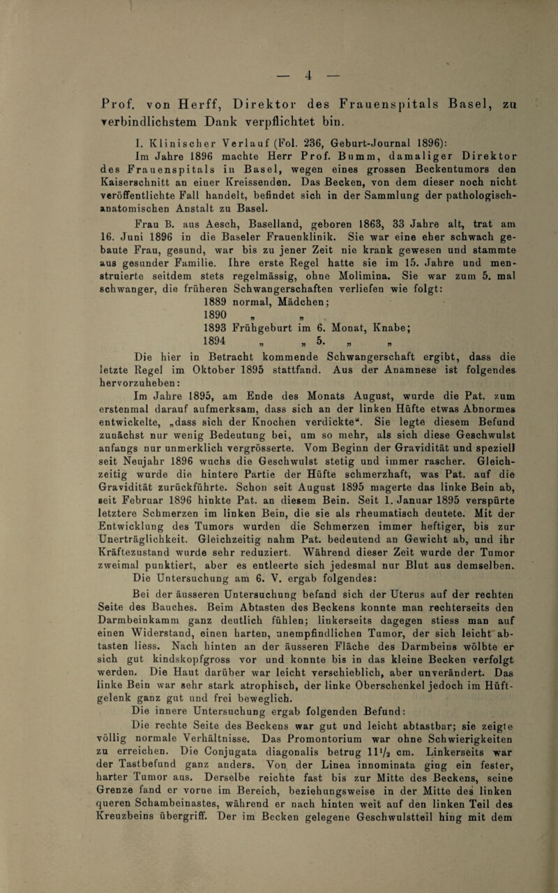 Prof, von Herff, Direktor des Frauenspitals Basel, zu verbindlichstem Dank verpflichtet bin. I. Klinischer Verlauf (Fol. 236, Geburt-Journal 1896): Im Jahre 1896 machte Herr Prof. Bnmm, damaliger Direktor des Frauenspitals in Basel, wegen eines grossen Beckentumors den Kaiserschnitt an einer Kreissenden. Das Becken, von dem dieser noch nicht veröffentlichte Fall handelt, befindet sich in der Sammlung der pathologisch¬ anatomischen Anstalt zu Basel. Frau B. aus Aesch, Baselland, geboren 1863, 33 Jahre alt, trat am 16. Juni 1896 in die Baseler Frauenklinik. Sie war eine eher schwach ge¬ baute Frau, gesund, war bis zu jener Zeit nie krank gewesen und stammte aus gesunder Familie. Ihre erste Regel hatte sie im 15. Jahre und men¬ struierte seitdem stets regelmässig, ohne Molimina. Sie war zum 5. mal schwanger, die früheren Schwangerschaften verliefen wie folgt: 1889 normal, Mädchen; 1890 1893 Frühgeburt im 6. Monat, Knabe; 1894 „ »5. „ „ Die hier in Betracht kommende Schwangerschaft ergibt, dass die letzte Regel im Oktober 1895 stattfand. Aus der Anamnese ist folgendes hervorzuheben: Im Jahre 1895, am Ende des Monats August, wurde die Pat. zum erstenmal darauf aufmerksam, dass sich an der linken Hüfte etwas Abnormes entwickelte, „dass sich der Knochen verdickte“. Sie legte diesem Befund zunächst nur wenig Bedeutung bei, um so mehr, als sich diese Geschwulst anfangs nur unmerklich vergrösserte. Vom Beginn der Gravidität und speziell seit Neujahr 1896 wuchs die Geschwulst stetig und immer rascher. Gleich¬ zeitig wurde die hintere Partie der Hüfte schmerzhaft, was Pat. auf die Gravidität zurückführte. Schon seit August 1895 magerte das linke Bein ab, seit Februar 1896 hinkte Pat. an diesem Bein. Seit 1. Januar 1895 verspürte letztere Schmerzen im linken Bein, die sie als rheumatisch deutete. Mit der Entwicklung des Tumors wurden die Schmerzen immer heftiger, bis zur Unerträglichkeit. Gleichzeitig nahm Pat. bedeutend an Gewicht ab, und ihr Kräftezustand wurde sehr reduziert. Während dieser Zeit wurde der Tumor zweimal punktiert, aber es entleerte sich jedesmal nur Blut aus demselben. Die Untersuchung am 6. V. ergab folgendes: Bei der äusseren Untersuchung befand sich der Uterus auf der rechten Seite des Bauches. Beim Abtasten des Beckens konnte man rechterseits den Darmbeinkamm ganz deutlich fühlen; linkerseits dagegen stiess man auf einen Widerstand, einen harten, unempfindlichen Tumor, der sich leicht ab¬ tasten liess. Nach hinten an der äusseren Fläche des Darmbeins wölbte er sich gut kindskopfgross vor und konnte bis in das kleine Becken verfolgt werden. Die Haut darüber war leicht verschieblich, aber unverändert. Das linke Bein war sehr stark atrophisch, der linke Oberschenkel jedoch im Hüft¬ gelenk ganz gut und frei beweglich. Die innere Untersuchung ergab folgenden Befund: Die rechte Seite des Beckens war gut und leicht abtastbar; sie zeigte völlig normale Verhältnisse. Das Promontorium war ohne Schwierigkeiten zu erreichen. Die Conjugata diagonalis betrug lD/a cm. Linkerseits war der Tastbefund ganz anders. Von der Linea innominata ging ein fester, harter Tumor aus. Derselbe reichte fast bis zur Mitte des Beckens, seine Grenze fand er vorne im Bereich, beziehungsweise in der Mitte des linken queren Schambeinastes, während er nach hinten weit auf den linken Teil des Kreuzbeins Übergriff. Der im Becken gelegene Geschwulstteil hing mit dem