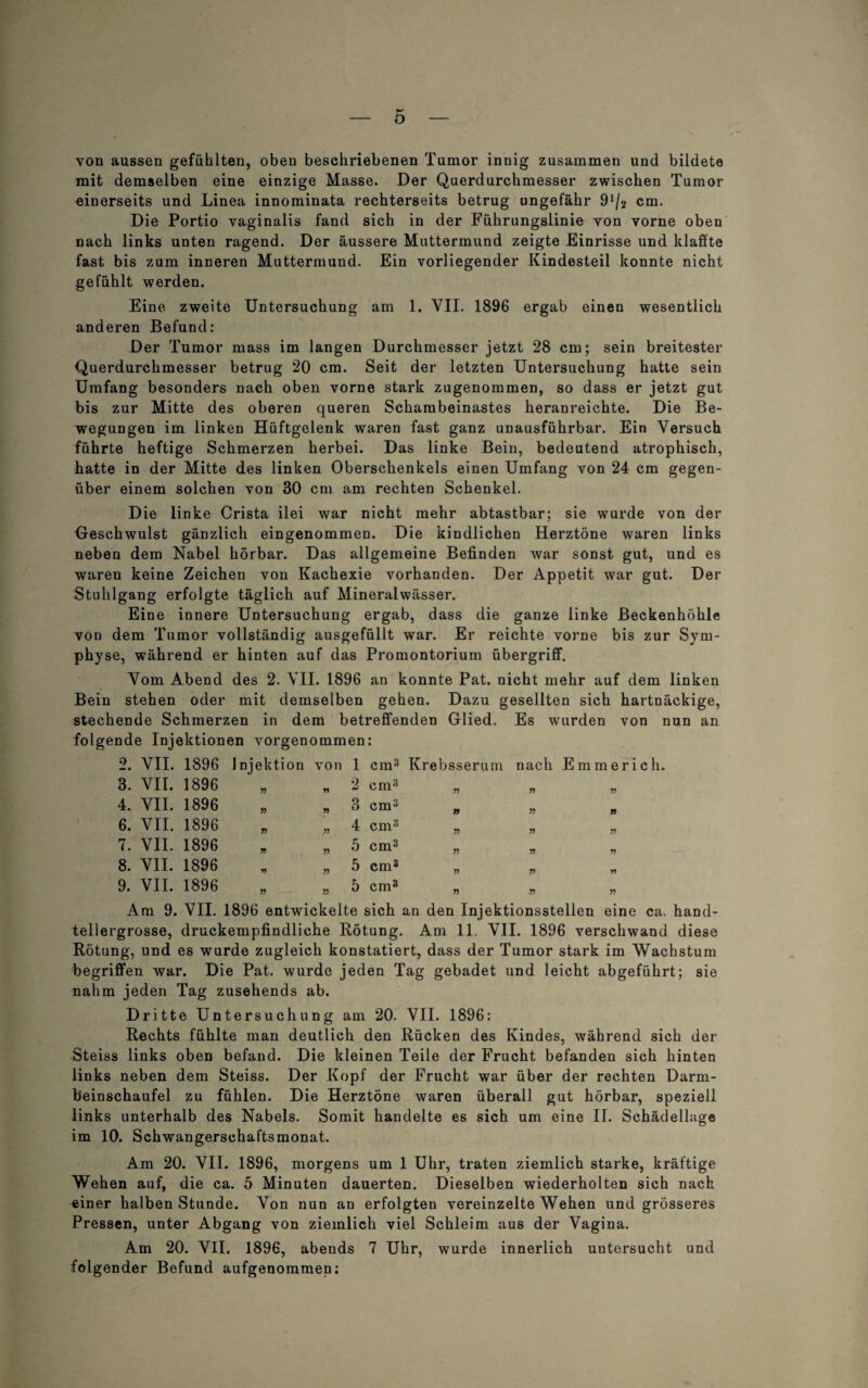 von aussen gefühlten, oben beschriebenen Tumor innig zusammen und bildete mit demselben eine einzige Masse. Der Querdurchmesser zwischen Tumor einerseits und Linea innominata rechterseits betrug ungefähr 9J/2 cm. Die Portio vaginalis fand sich in der Führungslinie von vorne oben nach links unten ragend. Der äussere Muttermund zeigte Einrisse und klaffte fast bis zum inneren Muttermund. Ein vorliegender Kindesteil konnte nicht gefühlt werden. Eine zweite Untersuchung am 1. VII. 1896 ergab einen wesentlich anderen Befund: Der Tumor mass im langen Durchmesser jetzt 28 cm; sein breitester Querdurchmesser betrug 20 cm. Seit der letzten Untersuchung hatte sein Umfang besonders nach oben vorne stark zugenommen, so dass er jetzt gut bis zur Mitte des oberen queren Schambeinastes heranreichte. Die Be¬ wegungen im linken Hüftgelenk waren fast ganz unausführbar. Ein Versuch führte heftige Schmerzen herbei. Das linke Bein, bedeutend atrophisch, hatte in der Mitte des linken Oberschenkels einen Umfang von 24 cm gegen¬ über einem solchen von 30 cm am rechten Schenkel. D ie linke Crista ilei war nicht mehr abtastbar; sie wurde von der Geschwulst gänzlich eingenommen. Die kindlichen Herztöne waren links neben dem Nabel hörbar. Das allgemeine Befinden war sonst gut, und es waren keine Zeichen von Kachexie vorhanden. Der Appetit war gut. Der Stuhlgang erfolgte täglich auf Mineralwässer. Eine innere Untersuchung ergab, dass die ganze linke Beckenhöhle von dem Tumor vollständig ausgefüllt war. Er reichte vorne bis zur Sym¬ physe, während er hinten auf das Promontorium Übergriff. Vom Abend des 2. VII. 1896 an konnte Pat. nicht mehr auf dem linken Bein stehen oder mit demselben gehen. Dazu gesellten sich hartnäckige, stechende Schmerzen in dem betreffenden Glied. Es wurden von nun an folgende Injektionen vorgenommen: 2. VII. 1896 Injektion von 1 cm3 Krebsserum nach Emmerich. » » 2 cm3 „ „ „ » y> ^ cm » n n 55 ,55 55 55 55 55 „5 Cm3 55 55 55 „ 55 5 Cm3 55 55 >5 55 55 h Cm3 55 55 55 3. VII. 1896 4. VII. 1896 6. VII. 1896 7. VII. 1896 8. VII. 1896 9. VII. 1896 Am 9. VII. 1896 entwickelte sich an den Injektionsstellen eine ca. hand¬ tellergrosse, druckempfindliche Rötung. Am 11. VII. 1896 verschwand diese Rötung, und es wurde zugleich konstatiert, dass der Tumor stark im Wachstum begriffen war. Die Pat. wurde jeden Tag gebadet und leicht abgeführt; sie nahm jeden Tag zusehends ab. Dritte Untersuchung am 20. VII. 1896: Rechts fühlte man deutlich den Rücken des Kindes, während sich der Steiss links oben befand. Die kleinen Teile der Frucht befanden sich hinten links neben dem Steiss. Der Kopf der Frucht war über der rechten Darm¬ beinschaufel zu fühlen. Die Herztöne waren überall gut hörbar, speziell links unterhalb des Nabels. Somit handelte es sich um eine II. Schädellage im 10. Schwangerschaftsmonat. Am 20. VII. 1896, morgens um 1 Uhr, traten ziemlich starke, kräftige Wehen auf, die ca. 5 Minuten dauerten. Dieselben wiederholten sich nach einer halben Stunde. Von nun an erfolgten vereinzelte Wehen und grösseres Pressen, unter Abgang von ziemlich viel Schleim aus der Vagina. Am 20. VII. 1896, abends 7 Uhr, wurde innerlich untersucht und folgender Befund aufgenommen: