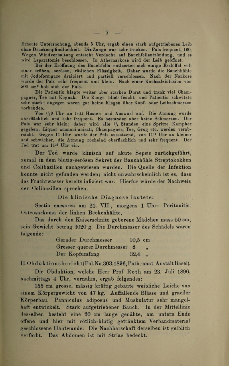 Erneute Untersuchung, abends 5 Uhr, ergab einen stark aufgetriebenen Leib ohne Druckempfindlichkeit. Die Zunge war sehr trocken. Puls frequent, 160. Wegen Windverhaltung entsteht Verdacht auf Bauchfellentzündung, und es wird Laparatomie beschlossen. In Athernarkose wird der Leib geöffnet: Bei der Eröffnung des Bauchfells entleerten sich einige Esslöffel voll einer trüben, serösen, rötlichen Flüssigkeit. Daher wurde die Bauchhöhle mit Jodoformgaze drainiert und partiell verschlossen. Nach der Narkose wurde der Puls sehr frequent und klein. Nach einer Kochsalzinfusion von 500 cm3 hob sich der Puls. Die Patientin klagte weiter über starken Durst und trank viel Cham¬ pagner, Tee mit Kognak. Die Zunge blieb feucht, und Patientin schwitzte sehr stark; dagegen waren gar keine Klagen über Kopf- oder Leibschmerzen vorhanden. Von */j9 Uhr an tritt Husten und Auswurf auf. Die Atmung wurde oberflächlich und sehr frequent. Es bestanden aber keine Schmerzen. Der Puls war sehr klein; daher wird alle 3/4 Stunden eine Spritze Kampher gegeben; Liquor ammoni anisati, Champagner, Tee, Grog etc. werden verab¬ reicht. Gegen 11 Uhr wurde der Puls aussetzend, von ll1* Uhr an kleiner und schwächer, die Atmung röchelnd oberflächlich und sehr frequent. Der Tod trat um ll37 Uhr ein. Der Tod wurde klinisch auf akute Sepsis zurückgeführt, zumal in dem blutig-serösen Sekret der Bauchhöhle Streptokokken und Colibazillen nachgewiesen wurden. Die Quelle der Infektion konnte nicht gefunden werden; nicht unwahrscheinlich ist es, dass das Fruchtwasser bereits infiziert war. Hierfür würde der Nachweis der Colibazillen sprechen. Die klinische Diagnose lautete: Sectio caesarea am 21. VII., morgens 1 Uhr: Peritonitis. Osteosarkoma der linken Beckenhälfte. Das durch den Kaiserschnitt geborene Mädchen mass 50 cm, sein Gewicht betrug 3020 g. Die Durchmesser des Schädels waren folgende: Gerader Durchmesser 10,5 cm Grosser querer Durchmesser 8 „ Der Kopfumfang 32,4 „ Il.Obd uktionsbericht(Fol.No.303,1896,Path.-anat. Anstalt Basel). Die Obduktion, welche Herr Prof. Roth am 23. Juli 1896, nachmittags 4 Uhr, vornahm, ergab folgendes: 155 cm grosse, mässig kräftig gebaute weibliche Leiche von einem Körpergewicht von 47 kg. Auffallende Blässe und gradier Körperbau. Panniculus adiposus und Muskulatur sehr mangel¬ haft entwickelt. Stark aufgetriebener Bauch. In der Mittellinie desselben besteht eine 20 cm lange genähte, am untern Ende offene und hier mit rötlich-blutig getränktem Verbandmaterial geschlossene Hautwunde. Die Nachbarschaft derselben ist gelblich verfärbt. Das Abdomen ist mit Striae bedeckt.