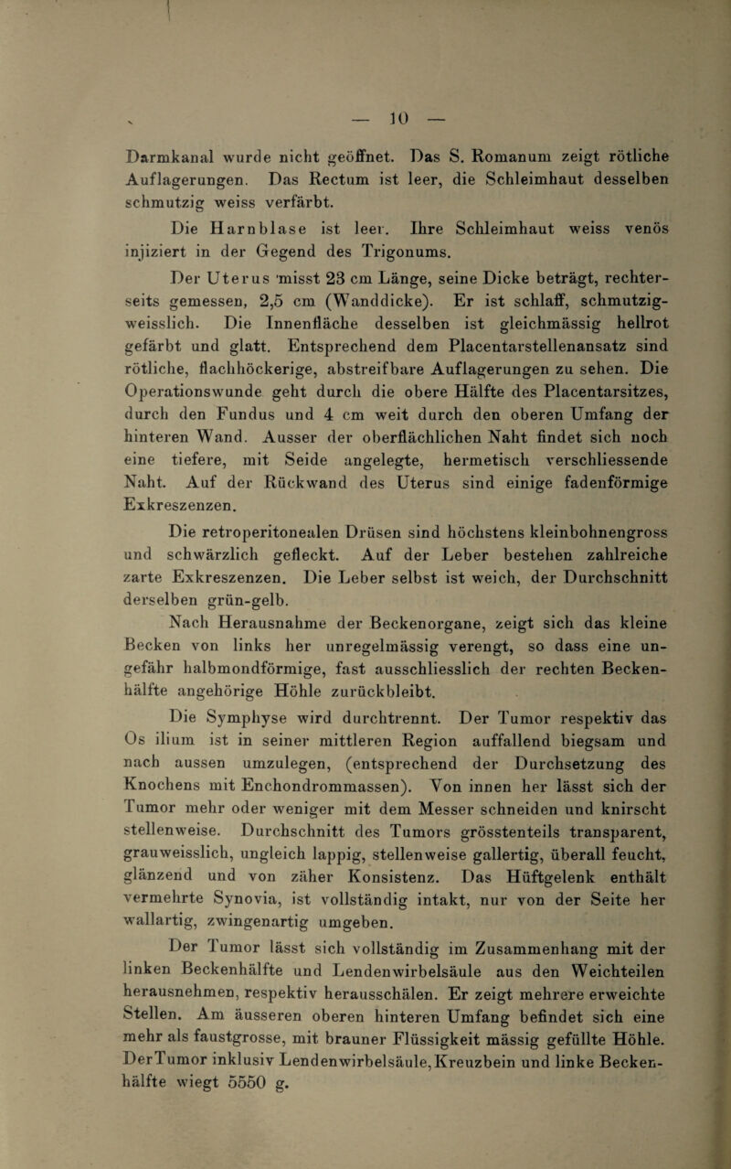 Darmkanal wurde nicht geöffnet. Das S. Romanum zeigt rötliche Auflagerungen. Das Rectum ist leer, die Schleimhaut desselben schmutzig weiss verfärbt. Die Harnblase ist leer. Ihre Schleimhaut weiss venös injiziert in der Gegend des Trigonums. Der Uterus misst 23 cm Länge, seine Dicke beträgt, rechter- seits gemessen, 2,5 cm (Wanddicke). Er ist schlaff, schmutzig- weisslich. Die Innenfläche desselben ist gleichmässig hellrot gefärbt und glatt. Entsprechend dem Placentarstellenansatz sind rötliche, flachhöckerige, abstreifbare Auflagerungen zu sehen. Die Operationswunde geht durch die obere Hälfte des Placentarsitzes, durch den Fundus und 4 cm weit durch den oberen Umfang der hinteren Wand. Ausser der oberflächlichen Naht findet sich noch eine tiefere, mit Seide angelegte, hermetisch verschliessende Naht. Auf der Rückwand des Uterus sind einige fadenförmige Eikreszenzen. Die retroperitonealen Drüsen sind höchstens kleinbohnengross und schwärzlich gefleckt. Auf der Leber bestehen zahlreiche zarte Exkreszenzen. Die Leber selbst ist weich, der Durchschnitt derselben grün-gelb. Nach Herausnahme der Beckenorgane, zeigt sich das kleine Becken von links her unregelmässig verengt, so dass eine un¬ gefähr halbmondförmige, fast ausschliesslich der rechten Becken- hällte ungehörige Höhle zurückbleibt. Die Symphyse wird durchtrennt. Der Tumor respektiv das Os ilium ist in seiner mittleren Region auffallend biegsam und nach aussen umzulegen, (entsprechend der Durchsetzung des Knochens mit Enchondrommassen). Yon innen her lässt sich der Tumor mehr oder weniger mit dem Messer schneiden und knirscht stellenweise. Durchschnitt des Tumors grösstenteils transparent, grauweisslich, ungleich lappig, stellenweise gallertig, überall feucht, glänzend und von zäher Konsistenz. Das Hüftgelenk enthält vermehrte Synovia, ist vollständig intakt, nur von der Seite her wallartig, zwingenartig umgeben. Der T umor lässt sich vollständig im Zusammenhang mit der linken Beckenhälfte und Lendenwirbelsäule aus den Weichteilen herausnehmen, respektiv herausschälen. Er zeigt mehrere erweichte Stellen. Am äusseren oberen hinteren Umfang befindet sich eine mehr als faustgrosse, mit brauner Flüssigkeit mässig gefüllte Höhle. Derlumor inklusiv Lendenwirbelsäule,Kreuzbein und linke Becken- hälfte wiegt 5550 g.