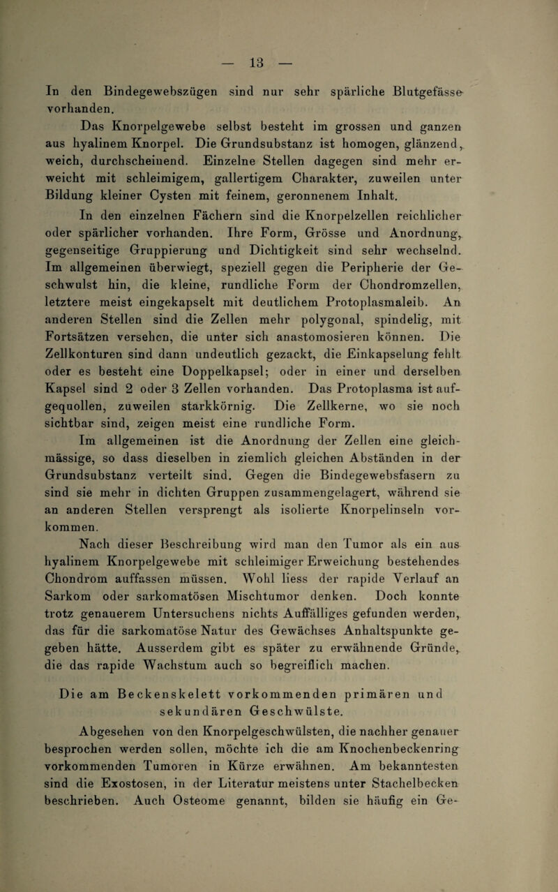 In den Bindegewebszügen sind nur sehr spärliche Blutgefässe vorhanden. Das Knorpelgewebe selbst besteht im grossen und ganzen aus hyalinem Knorpel. Die Grundsubstanz ist homogen, glänzend , weich, durchscheinend. Einzelne Stellen dagegen sind mehr er¬ weicht mit schleimigem, gallertigem Charakter, zuweilen unter Bildung kleiner Cysten mit feinem, geronnenem Inhalt. In den einzelnen Fächern sind die Knorpelzellen reichlicher oder spärlicher vorhanden. Ihre Form, Grösse und Anordnung, gegenseitige Gruppierung und Dichtigkeit sind sehr wechselnd. Im allgemeinen überwiegt, speziell gegen die Peripherie der Ge¬ schwulst hin, die kleine, rundliche Form der Chondromzellen, letztere meist eingekapselt mit deutlichem Protoplasmaleib. An anderen Stellen sind die Zellen mehr polygonal, spindelig, mit Fortsätzen versehen, die unter sich anastomosieren können. Die Zellkonturen sind dann undeutlich gezackt, die Einkapselung fehlt oder es besteht eine Doppelkapsel; oder in einer und derselben Kapsel sind 2 oder 3 Zellen vorhanden. Das Protoplasma ist auf¬ gequollen, zuweilen starkkörnig. Die Zellkerne, wo sie noch sichtbar sind, zeigen meist eine rundliche Form. Im allgemeinen ist die Anordnung der Zellen eine gleich- mässige, so dass dieselben in ziemlich gleichen Abständen in der Grundsubstanz verteilt sind. Gegen die Bindegewebsfasern zu sind sie mehr in dichten Gruppen zusammengelagert, während sie an anderen Stellen versprengt als isolierte Knorpelinseln Vor¬ kommen. Nach dieser Beschreibung wird man den Tumor als ein aus hyalinem Knorpelgewebe mit schleimiger Erweichung bestehendes Chondrom auffassen müssen. Wohl Hess der rapide Verlauf an Sarkom oder sarkomatösen Mischtumor denken. Doch konnte trotz genauerem Untersuchens nichts Auffälliges gefunden werden, das für die sarkomatöse Natur des Gewächses Anhaltspunkte ge¬ geben hätte. Ausserdem gibt es später zu erwähnende Gründe, die das rapide Wachstum auch so begreiflich machen. Die am Beckenskelett vorkommenden primären und sekundären Geschwülste. Abgesehen von den Knorpelgeschwülsten, die nachher genauer besprochen werden sollen, möchte ich die am Knochenbeckenring vorkommenden Tumoren in Kürze erwähnen. Am bekanntesten sind die Exostosen, in der Literatur meistens unter Stachelbecken beschrieben. Auch Osteome genannt, bilden sie häufig ein Ge-