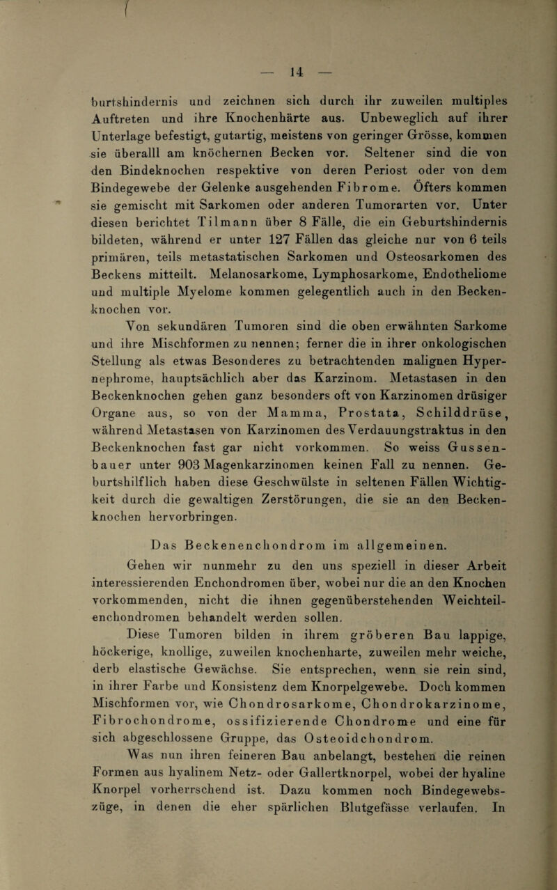 I — 14 — burtshindernis und zeichnen sich durch ihr zuweilen multiples Auftreten und ihre Knochenhärte aus. Unbeweglich auf ihrer Unterlage befestigt, gutartig, meistens von geringer Grösse, kommen sie überalll am knöchernen Becken vor. Seltener sind die von den Bindeknochen respektive von deren Periost oder von dem Bindegewebe der Gelenke ausgehenden Fibrome. Öfters kommen sie gemischt mit Sarkomen oder anderen Tumorarten vor. Unter diesen berichtet Tilmann über 8 Fälle, die ein Geburtshindernis bildeten, während er unter 127 Fällen das gleiche nur von 6 teils primären, teils metastatischen Sarkomen und Osteosarkomen des Beckens mitteilt. Melanosarkome, Lymphosarkome, Endotheliome und multiple Myelome kommen gelegentlich auch in den Becken¬ knochen vor. Von sekundären Tumoren sind die oben erwähnten Sarkome und ihre Mischformen zu nennen; ferner die in ihrer onkologischen Steilung als etwas Besonderes zu betrachtenden malignen Hyper¬ nephrome, hauptsächlich aber das Karzinom. Metastasen in den Beckenknochen gehen ganz besonders oft von Karzinomen drüsiger Organe aus, so von der Mamma, Prostata, Schilddrüse, während Metastasen von Karzinomen des Verdauungstraktus in den Beckenknochen fast gar nicht Vorkommen. So weiss Gussen- bauer unter 903 Magenkarzinomen keinen Fall zu nennen. Ge¬ burtshilflich haben diese Geschwülste in seltenen Fällen Wichtig¬ keit durch die gewaltigen Zerstörungen, die sie an den Becken¬ knochen hervorbringen. Das Beckenenchondrom im allgemeinen. Gehen wir nunmehr zu den uns speziell in dieser Arbeit interessierenden Enchondromen über, wobei nur die an den Knochen vorkommenden, nicht die ihnen gegenüberstehenden Weichteil¬ enchondromen behandelt werden sollen. Diese Tumoren bilden in ihrem gröberen Bau lappige, höckerige, knollige, zuweilen knochenharte, zuweilen mehr weiche, derb elastische Gewächse. Sie entsprechen, wenn sie rein sind, in ihrer Farbe und Konsistenz dem Knorpelgewebe. Doch kommen Mischformen vor, wie Chondrosarkome, Chondrokarzinome, Fibrocliondrome, ossifizierende Chondrome und eine für sich abgeschlossene Gruppe, das Osteoidchondrom. Was nun ihren feineren Bau anbelangt, bestehen die reinen Formen aus hyalinem Netz- oder Gallertknorpel, wobei der hyaline Knorpel vorherrschend ist. Dazu kommen noch Bindegewrebs- züge, in denen die eher spärlichen Blutgefässe verlaufen. In