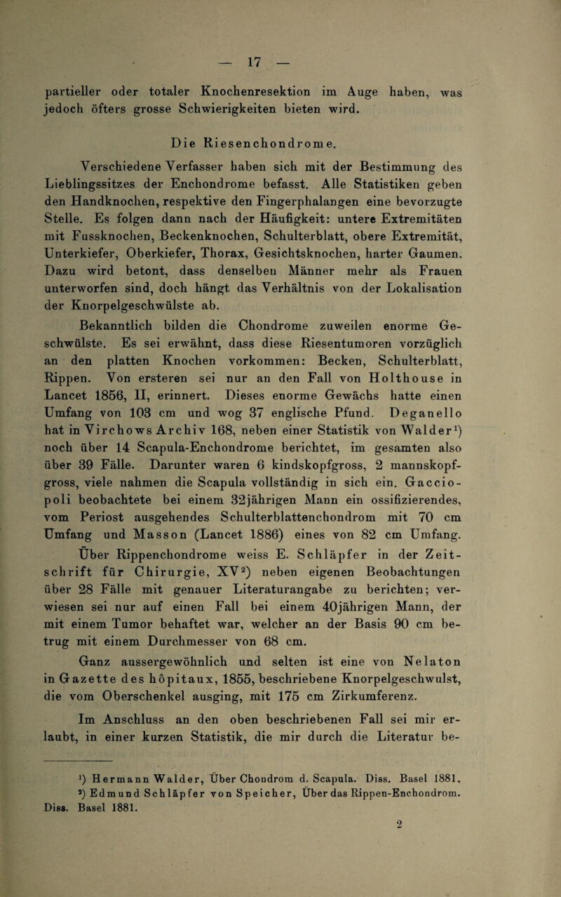 partieller oder totaler Knochenresektion im Auge haben, was jedoch öfters grosse Schwierigkeiten bieten wird. Die Riesenchondrome. Verschiedene Verfasser haben sich mit der Bestimmung des Lieblingssitzes der Enchondrome befasst. Alle Statistiken geben den Handknochen, respektive den Fingerphalangen eine bevorzugte Stelle. Es folgen dann nach der Häufigkeit: untere Extremitäten mit Fussknochen, Beckenknochen, Schulterblatt, obere Extremität, Unterkiefer, Oberkiefer, Thorax, Gesichtsknochen, harter Gaumen. Dazu wird betont, dass denselben Männer mehr als Frauen unterworfen sind, doch hängt das Verhältnis von der Lokalisation der Knorpelgeschwülste ab. Bekanntlich bilden die Chondrome zuweilen enorme Ge¬ schwülste. Es sei erwähnt, dass diese Riesentumoren vorzüglich an den platten Knochen Vorkommen: Becken, Schulterblatt, Rippen. Von ersteren sei nur an den Fall von Holthouse in Lancet 1856, II, erinnert. Dieses enorme Gewächs hatte einen Umfang von 103 cm und wog 37 englische Pfund. Deganello hat in Virchows Archiv 168, neben einer Statistik von Wälder1) noch über 14 Scapula-Enchondrome berichtet, im gesamten also über 39 Fälle. Darunter waren 6 kindskopfgross, 2 mannskopf¬ gross, viele nahmen die Scapula vollständig in sich ein. Gaccio- poli beobachtete bei einem 32jährigen Mann ein ossifizierendes, vom Periost ausgehendes Schulterblattenchondrom mit 70 cm Umfang und Masson (Lancet 1886) eines von 82 cm Umfang. Über Rippenchondrome weiss E. Schläpfer in der Zeit¬ schrift für Chirurgie, XV2) neben eigenen Beobachtungen über 28 Fälle mit genauer Literaturangabe zu berichten; ver¬ wiesen sei nur auf einen Fall bei einem 40jährigen Mann, der mit einem Tumor behaftet war, welcher an der Basis 90 cm be¬ trug mit einem Durchmesser von 68 cm. Ganz aussergewöhnlich und selten ist eine von Nelaton in Gazette des hopitaux, 1855, beschriebene Knorpelgeschwulst, die vom Oberschenkel ausging, mit 175 cm Zirkumferenz. Im Anschluss an den oben beschriebenen Fall sei mir er¬ laubt, in einer kurzen Statistik, die mir durch die Literatur be- J) Hermann Wälder, Über Choudrom d. Scapula. Diss. Basel 1881, 3) Edmund Schläpfer von Speicher, Über das Rippen-Enchondrom. Diss. Basel 1881. 2