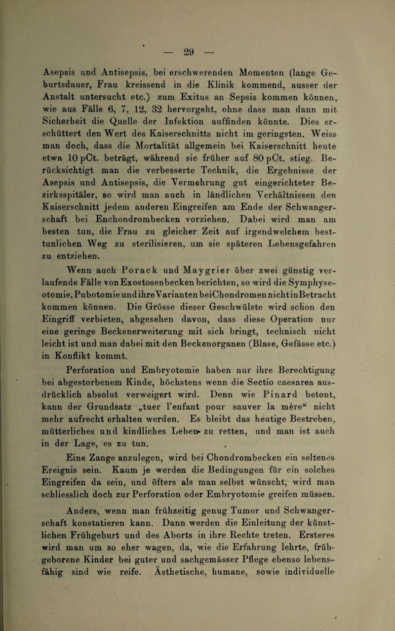 Asepsis und Antisepsis, bei erschwerenden Momenten (lange Ge¬ burtsdauer, Frau kreissend in die Klinik kommend, ausser der Anstalt untersucht etc.) zum Exitus an Sepsis kommen könnenr wie aus Fälle 6, 7, 12, 32 hervorgeht, ohne dass man dann mit Sicherheit die Quelle der Infektion auffinden könnte. Dies er¬ schüttert den Wert des Kaiserschnitts nicht im geringsten. Weiss man doch, dass die Mortalität allgemein bei Kaiserschnitt heute etwa 10 pCt. beträgt, während sie früher auf 80 pCt. stieg. Be¬ rücksichtigt man die verbesserte Technik, die Ergebnisse der Asepsis und Antisepsis, die Vermehrung gut eingerichteter Be- zirksspitäler, so wird man auch in ländlichen Verhältnissen den Kaiserschnitt jedem anderen Eingreifen am Ende der Schwanger¬ schaft bei Enchondrombecken vorziehen. Dabei wird man am besten tun, die Frau zu gleicher Zeit auf irgendwelchem best¬ tunlichen Weg zu sterilisieren, um sie späteren Lebensgefahren zu entziehen. Wenn auch Porack und Maygrier über zwei günstig ver¬ laufende Fälle von Exostosenbecken berichten, so wird die Symphyse- otomie,Pubotomie und ihre Varianten beiChondromen nicht inBetracht kommen können. Die Grösse dieser Geschwülste wird schon den Eingriff verbieten, abgesehen davon, dass diese Operation nur eine geringe Beckenerweiterung mit sich bringt, technisch nicht leicht ist und man dabei mit den Beckenorganen (Blase, Gefässe etc.) in Konflikt kommt. Perforation und Embryotomie haben nur ihre Berechtigung bei abgestorbenem Kinde, höchstens wenn die Sectio caesarea aus¬ drücklich absolut verweigert wird. Denn wie Pinard betont, kann der Grundsatz „tuer l’enfant pour sauver la mere“ nicht mehr aufrecht erhalten werden. Es bleibt das heutige Bestreben, mütterliches und kindliches Leben» zu retten, und man ist auch in der Lage, es zu tun. Eine Zange anzulegen, wird bei Chondrombecken ein seltenes Ereignis sein. Kaum je werden die Bedingungen für ein solches Eingreifen da sein, und öfters als man selbst wünscht, wird man schliesslich doch zur Perforation oder Embryotomie greifen müssen. Anders, wenn man frühzeitig genug Tumor und Schwanger¬ schaft konstatieren kann. Dann werden die Einleitung der künst¬ lichen Frühgeburt und des Aborts in ihre Rechte treten. Ersteres wird man um so eher wagen, da, wie die Erfahrung lehrte, früh¬ geborene Kinder bei guter und sachgemässer Pflege ebenso lebens¬ fähig sind wie reife. Ästhetische, humane, sowie individuelle