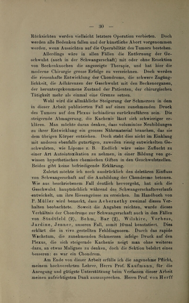 1 — 30 — Rücksichten werden vielleicht letztere Operation verbieten. Doch werden alle Bedenken fallen und der künstliche Abort vorgenommen werden, wenn Aussichten auf die Operabilität des Tumors bestehen. Allerdings wäre in allen Fällen die Entfernung der Ge¬ schwulst (auch in der Schwangerschaft) mit oder ohne Resektion von Beckenknochen die angezeigte Therapie, und hat hier die moderne Chirurgie grosse Erfolge zu verzeichnen. Doch werden die riesenhafte Entwicklung der Chondrome, die schwere Zugäng¬ lichkeit, die Adhärenzen der Geschwulst mit den Beckenorganen, der heruntergekommene Zustand der Patienten, der chirurgischen Tätigkeit mehr als einmal eine Grenze setzen. Wohl wird die allmähliche Steigerung der Schmerzen in dem in dieser Arbeit publizierten Fall auf einen zunehmenden Druck des Tumors auf den Plexus ischiadicus zurückzuführen sein. Die steigernde Abmagerung, die Kachexie lässt sich schwieriger er¬ klären. Man möchte daran denken, dass voluminöse Neubildungen zu ihrer Entwicklung ein grosses Nährmaterial brauchen, das sie dem übrigen Körper entziehen. Doch steht dies nicht im Einklang mit anderen ebenfalls gutartigen, zuweilen riesig entwickelten Ge¬ schwülsten, wie Lipome z. B. Endlich wäre seine Zuflucht zu einer Art Autointoxikation zu nehmen, in einer Bildung von ge¬ wissen hypothetischen chemischen Giften in den Geschwulstzellen. Beides gibt keine befriedigende Erklärung. Zuletzt möchte ich noch ausdrücklich den deletären Einfluss von Schwangerschaft auf die Ausbildung der Chondrome betonen. Wie aus beschriebenem Fall deutlich hervorgeht, hat sich die Geschwulst hauptsächlich während des Schwangerschaftsverlaufs entwickelt, um ihre Riesengrösse zu erreichen. Im Handbuch von P. Müller wird bemerkt, dass Aebernethy zweimal dieses Ver¬ halten beobachtete. Soweit die Angaben reichten, wurde dieses Verhältnis der Chondrome zur Schwangerschaft auch in den Fällen von Stadtfeld (2), Be hm, Bar (2), Wilshire, Vorhess, Jardine, Jenner, unseren Fall, somit lOmal konstatiert. Dies erklärt die in vivo gestellten Fehldiagnosen. Durch das rapide Wachstum, die zunehmenden Schmerzen infolge Druck auf den Plexus, die sich steigernde Kachexie neigt man ohne weiteres dazu, an etwas Malignes zu denken, doch die Sektion belehrt eines besseren: es war ein Chondrom. Am Ende von dieser Arbeit erfülle ich die angenehme Pflicht, meinem hochverehrten Lehrer, Herrn Prof. Kaufmann, für die Anregung und gütigste Unterstützung beim Verfassen dieser Arbeit meinen aufrichtigsten Dank auszusprechen. Herrn Prof. vonHerff