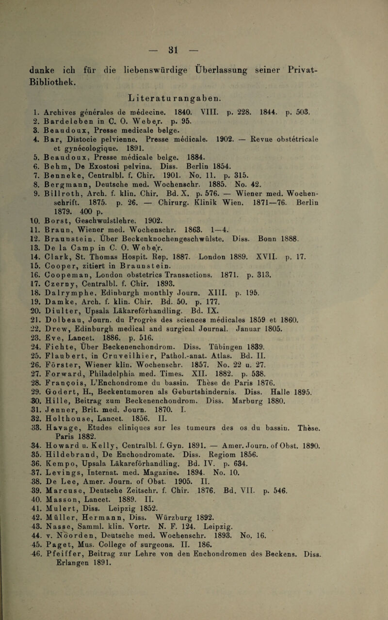 danke ick für die liebenswürdige Überlassung seiner Privat- Bibliothek. Literatu rangaben. 1. Archives generales de raedecine. 1840. VIII. p. 228. 1844. p. 503. 2. Barde leben in C. 0. Webe/, p. 95. 3. ßeaudoux, Presse medicale beige. 4. Bar, Distocie pelvienne. Presse medicale. 1902. — Revue obstetricale et gynecologique. 1891. 5. Beaudoux, Presse medicale beige. 1884. 6. Be hm, De Exostosi pelvina. Diss. Berlin 1854. 7. Benneke, Centralbl. f. Chir. 1901. No. 11. p. 315. 8. Bergmann, Deutsche med. Wochenschr. 1885. No. 42. 9. Billroth, Arch. f. klin. Chir. Bd. X. p. 576. — Wiener med. Wochen¬ schrift. 1875. p. 26. — Chirurg. Klinik Wien. 1871—76. Berlin 1879. 400 p. 10. Borst, Geschwulstlehre. 1902. 11. Braun, Wiener med. Wochenschr. 1863. 1—4. 12. Braunstein. Über Beckenknochengeschwülste. Diss. Bonn 1888. 13. De la Camp in C. O. Webe/. 14. Clark, St. Thomas Hospit. Rep. 1887. London 1889. XVII. p. 17. 15. Cooper, zitiert in Braunstein. 16. Coopeman, London obstetrics Transactions. 1871. p. 313. 17. Czerny, Centralbl. f. Chir. 1893. 18. Dalrymphe, Edinburgh monthly Journ. XIII. p. 195. 19. Damke, Arch. f. klin. Chir. Bd. 50. p. 177. 20. Di ult er, Upsala Läkareförhandling. Bd. IX. 21. Dolbeau, Journ. du Progres des Sciences medicales 1859 et 1860. 22. Drew, Edinburgh medical and surgical Journal. Januar 1805. 23. Eve, Lancet. 1886. p. 516. 24. Fichte, Über Beckenenchondrom. Diss. Tübingen 1839. 25. Flaubert, in Cruveilhier, Pathol.-anat. Atlas. Bd. II. 26. Förster, Wiener klin. Wochenschr. 1857. No. 22 u. 27. 27. Forward, Philadelphia med. Times. XII. 1882. p. 538. 28. Franpois, L’Enchondrome du bassin. These de Paris 1876. 29. Godert, H., Beckentumoren als Geburtshindernis. Diss. Halle 1895. 30. Hille, Beitrag zum Beckenenchondrom. Diss. Marburg 1880. 31. Jenner, Brit. med. Journ. 1870. I. 32. Holthouse, Lancet. 1856. II. 33. Havage, Etudes cliniques sur Ies tumeurs des os du bassin. These. Paris 1882. 34. Howard u. Kelly, Centralbl. f. Gyn. 1891. — Amer. Journ. of Obst. 1890. 35. Hildebrand, De Enchondromate. Diss. Regiom 1856. 36. Kempo, Upsala Läkareförhandling. Bd. IV. p. 634. 37. Levings, Internat, med. Magazine. 1894. No. 10. 38. De Lee, Amer. Journ. of Obst. 1905. II. 39. Marcuse, Deutsche Zeitschr. f. Chir. 1876. Bd. VII. p. 546. 40. Masson, Lancet. 1889. II. 41. Mulert, Diss. Leipzig 1852. 42. Müller, Hermann, Diss. Würzburg 1892. 43. Nasse, Samml. klin. Vortr. N. F. 124. Leipzig. 44. y. Noorden, Deutsche med. Wochenschr. 1893. No. 16. 45. Paget, Mus. College of surgeons. II. 186. 46. Pfeiffer, Beitrag zur Lehre von den Enchondromen des Beckens. Diss. Erlangen 1891.