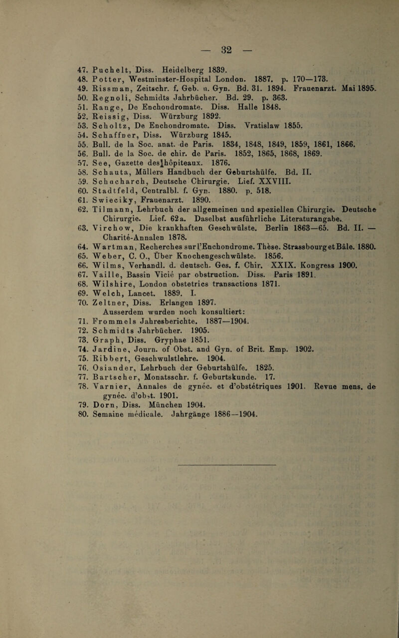 47. Puch eit, Diss. Heidelberg 1839. 48. Potter, Westminster-Hospital London. 1887. p. 170—173. 49. Rissman, Zeitschr. f. Geb. u. Gyn. Bd. 31. 1894. Frauenarzt. Mai 1895» 50. Regnoli, Schmidts Jahrbücher. Bd. 29. p. 363. 51. Range, De Enchondromate. Diss. Halle 1848. 52. Reissig, Diss. Würzburg 1892. 53. Scholtz, De Enchondromate. Diss. Vratislaw 1855. 54. Schaffner, Diss. Würzburg 1845. 55. Bull, de la Soc. anat. de Paris. 1834, 1848, 1849, 1859, 1861, 1866. 56. Bull, de la Soc. de chir. de Paris. 1852, 1865, 1868, 1869. 57. See, Gazette des}hopiteaux. 1876. 58. Schauta, Müllers Handbuch der Geburtshülfe. Bd. II. 59. Schucharch, Deutsche Chirurgie. Lief. XXVIII. 60. Stadtfeld, Centralbl. f. Gyn. 1880. p. 518. 61. Swieciky, Frauenarzt. 1890. 62. Tilmann, Lehrbuch der allgemeinen und speziellen Chirurgie. Deutsche Chirurgie. Lief. 62a. Daselbst ausführliche Literaturangabe. 63. Virchow, Die krankhaften Geschwülste. Berlin 1863—65. Bd. II. — Charite-Annalen 1878. 64. Wart man, Recherches snrl’Enchondrome. These. StrassbourgetBale. 1880. 65. Weber, C. O., Über Knochengeschwülste. 1856. 66. Wilms, Verhandl. d. deutsch. Ges. f. Chir. XXIX. Kongress 1900. 67. Vaille, Bassin Vicie par obstruction. Diss. Paris 1891. 68. Wilshire, London obstetrics transactions 1871. 69. Welch, Lancet. 1889. I. 70. Zeltner, Diss. Erlangen 1897. Ausserdem wurden noch konsultiert: 71. Frommeis Jahresberichte. 1887—1904. 72. Schmidts Jahrbücher. 1905. 73. Graph, Diss. Gryphae 1851. 74. Jardine, Journ. of Obst, and Gyn. of Brit. Emp. 1902. 75. Ribbert, Geschwulstlehre. 1904. 76. Osian der, Lehrbuch der Geburtshülfe. 1825. 77. Bartscher, Monatsschr. f. Geburtskunde. 17. 78. Varnier, Annales de gynec. et d’obstetriques 1901. Revue mens, de gynec. d’ob^t. 1901. 79. Dorn, Diss. München 1904. 80. Semaine medieale. Jahrgänge 1886 —1904.