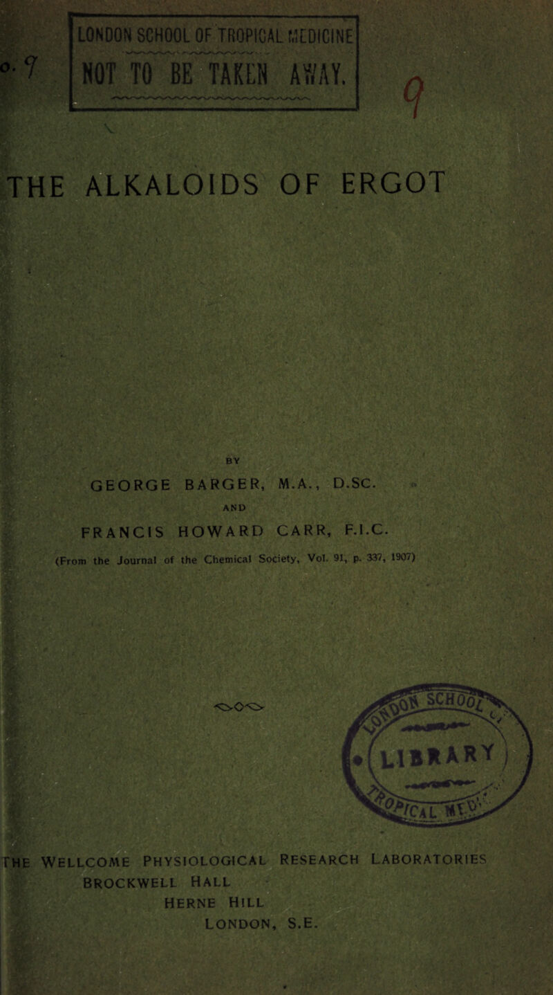 o.y LONOON SCHOOL OF TROPICAL MEDICINE NOT TO BE TAKEN AWAY. THE ALKALOIDS OF BY GEORGE BARGER, M.A., D.SC. AND FRANCIS HOWARD CARR, F.I.C. (From the Journal of the Chemical Society, Vol. 91, p. 337, 1907) The Wellcome physiological research laboratories BROCKWELL HALL HERNE HILL zsti -‘TV- LONDON, S.E.