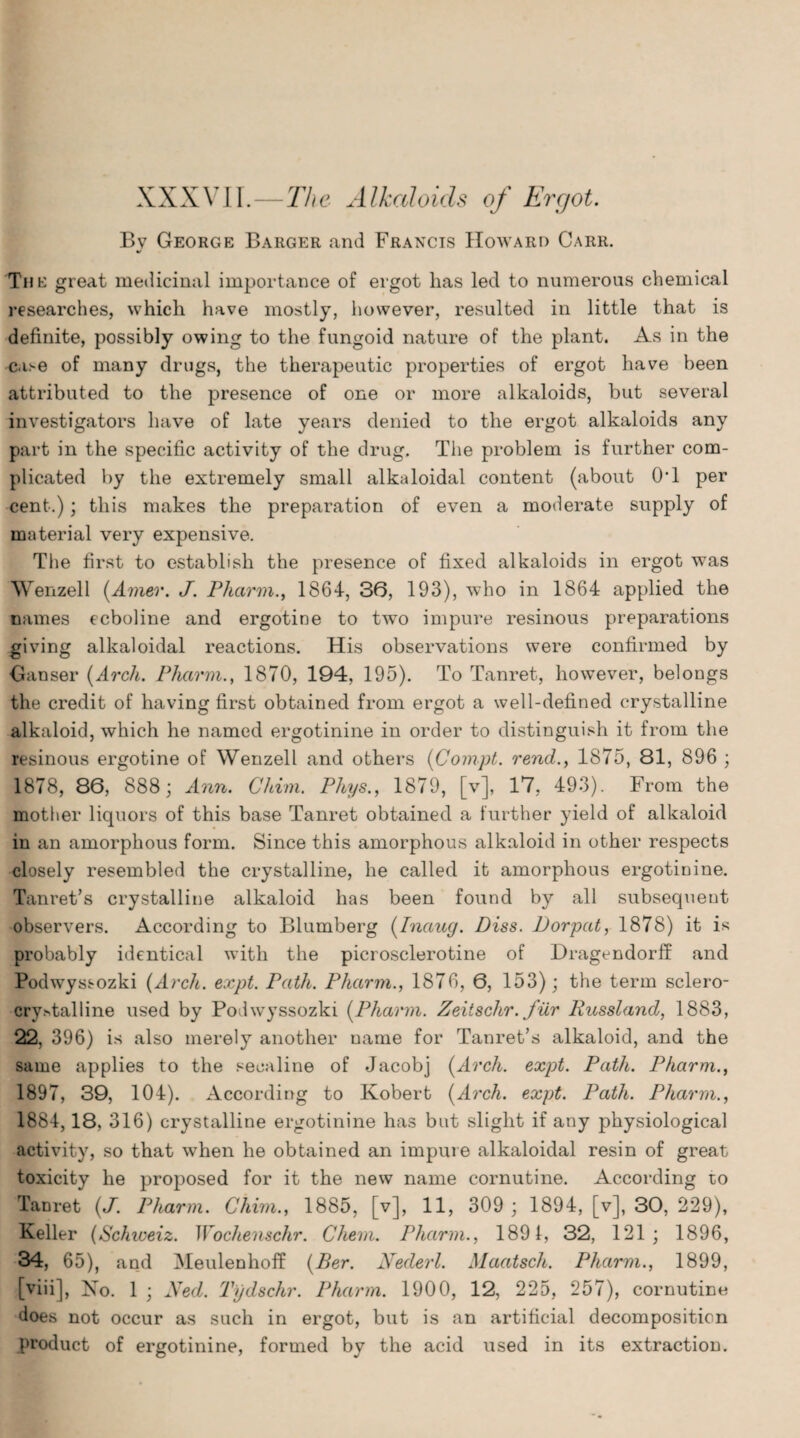 I XXXVII.—The Alkaloids of Ergot. Bv George Barger and Francis Howard Carr. V The great medicinal importance of ergot has led to numerous chemical researches, which have mostly, however, resulted in little that is definite, possibly owing to the fungoid nature of the plant. As in the c.i>e of many drugs, the therapeutic properties of ergot have been attributed to the presence of one or more alkaloids, but several investigators have of late years denied to the ergot alkaloids any part in the specific activity of the drug. The problem is further com¬ plicated by the extremely small alkaloidal content (about OT per cent.); this makes the preparation of even a moderate supply of material very expensive. The first to establish the presence of fixed alkaloids in ergot was Wenzell {Amer. J. Pharin., 1864, 36, 193), who in 1864 applied the names ecboline and ergotine to two impure resinous preparations giving alkaloidal reactions. His observations were confirmed by Ganser {Arch. Pharm., 1870, 194, 195). To Tanret, however, belongs the credit of having first obtained from ergot a well-defined crystalline alkaloid, which he named ergotinine in order to distinguish it from the resinous ergotine of Wenzell and others {Compt. rend., 1875, 81, 896 ; 1878, 86, 888; Ann. Chim. Pliys., 1879, [v], 17, 493). From the mother liquors of this base Tanret obtained a further yield of alkaloid in an amorphous form. Since this amorphous alkaloid in other respects closely resembled the crystalline, he called it amorphous ergotinine. Tanret’s crystalline alkaloid has been found by all subsequent observers. According to Blumberg {Inaug. Diss. Dorpat, 1878) it is probably identical with the picrosclerotine of Dragendorff and Podwyssozki (Arch. expt. Path. Pharm., 1876, 6, 153); the term sclero- cry^talline used by Podwyssozki {Pharm. Zeiischr. fur Russlancl, 1883, 22, 396) is also merely another name for Tanret’s alkaloid, and the same applies to the secaline of Jacobj {Arch. expt. Path. Pharm., 1897, 39, 104). According to Robert {Arch. expt. Path. Pharm., 1884,18, 316) crystalline ergotinine has but slight if any physiological activity, so that when he obtained an impure alkaloidal resin of great toxicity he proposed for it the new name cornutine. According to Tanret {J. Pharm. Chim., 1885, [v], 11, 309; 1894, [v], 30, 229), Keller {Schweiz. Wochenschr. Chem. Pharm., 1891, 32, 121; 1896, 34, 65), and Meulenhoff {Ber. Nederl. Maatsch. Pharm., 1899, [viii]. No. 1 ; Ned. Tydschr. Pharm. 1900, 12, 225, 257), cornutine does not occur as such in ergot, but is an artificial decomposition product of ergotinine, formed by the acid used in its extraction.