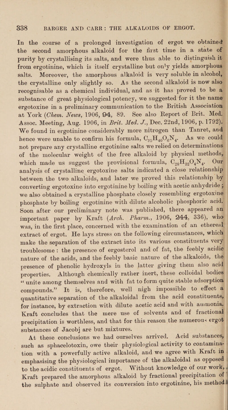 In the course of a prolonged investigation of ergot we obtained the second amorphous alkaloid for the first time in a state of purity by crystallising its salts, and were thus able to distinguish it from ergotinine, which is itself crystalline but on^y yields amorphous salts. Moreover, the amorphous alkaloid is very soluble in alcohol, the crystalline only slightly so. As the second alkaloid is now also recognisable as a chemical individual, and as it has proved to be a substance of great physiological potency, we suggested for it the name ergotoxine in a preliminary communication to the British Association at York (Chem. News, 1906, 94, 89. See also Beport of Brit. Med. Assoc. Meeting, Aug. 1906, in Brit. Med. J., Dec. 22nd, 1906, p. 1792), We found in ergotinine considerably more nitrogen than Tanret, and hence were unable to confirm his formula, Cfl5H40O6N4. As we could not prepare any crystalline ergotinine salts we relied on determinations of the molecular weight of the free alkaloid by physical methods,, which made us suggest the provisional formula, C28H3204N4. Our analysis of crystalline ergotoxine salts indicated a close relationship between the two alkaloids, and later we proved this relationship by converting ergotoxine into ergotinine by boiling with acetic anhydride \ we also obtained a crystalline phosphate closely resembling ergotoxine phosphate by boiling ergotinine with dilute alcoholic phosphoric acid. Soon after our preliminary note was published, there appeared an important paper by Kraft (Arch. Pharm., 1906, 244, 336), who- was, in the first place, concerned with the examination of an ethereal extract of ergot. He lays stress on the following circumstances, which make the separation of the extract into its various constituents very troublesome : the presence of ergosterol and of fat, the feebly acidic nature of the acids, and the feebly basic nature of the alkaloids, the presence of phenolic hydroxyls in the latter giving them also acid properties. Although chemically rather inert, these colloidal bodies “ unite among themselves and with fat to form quite stable adsorption compounds.’’ It is, therefore, well nigh impossible to effect a quantitative separation of the alkaloidal from the acid constituents,, for instance, by extraction with dilute acetic acid and with ammonia. Kraft concludes that the mere use of solvents and of fractional precipitation is worthless, and that for this reason the numerous ergot- substances of Jacobj are but mixtures. At these conclusions we had ourselves arrived. Acid substances, such as sphacelotoxin, owe their physiological activity to contamina- j tion with a powerfully active alkaloid, and we agree with Kraft in | emphasising the physiological importance of the alkaloidal as opposed to the acidic constituents of ergot. Without knowledge of our work, ! Kraft prepared the amorphous alkaloid by fractional precipitation of the sulphate and observed its conversion into ergotinine, his method.