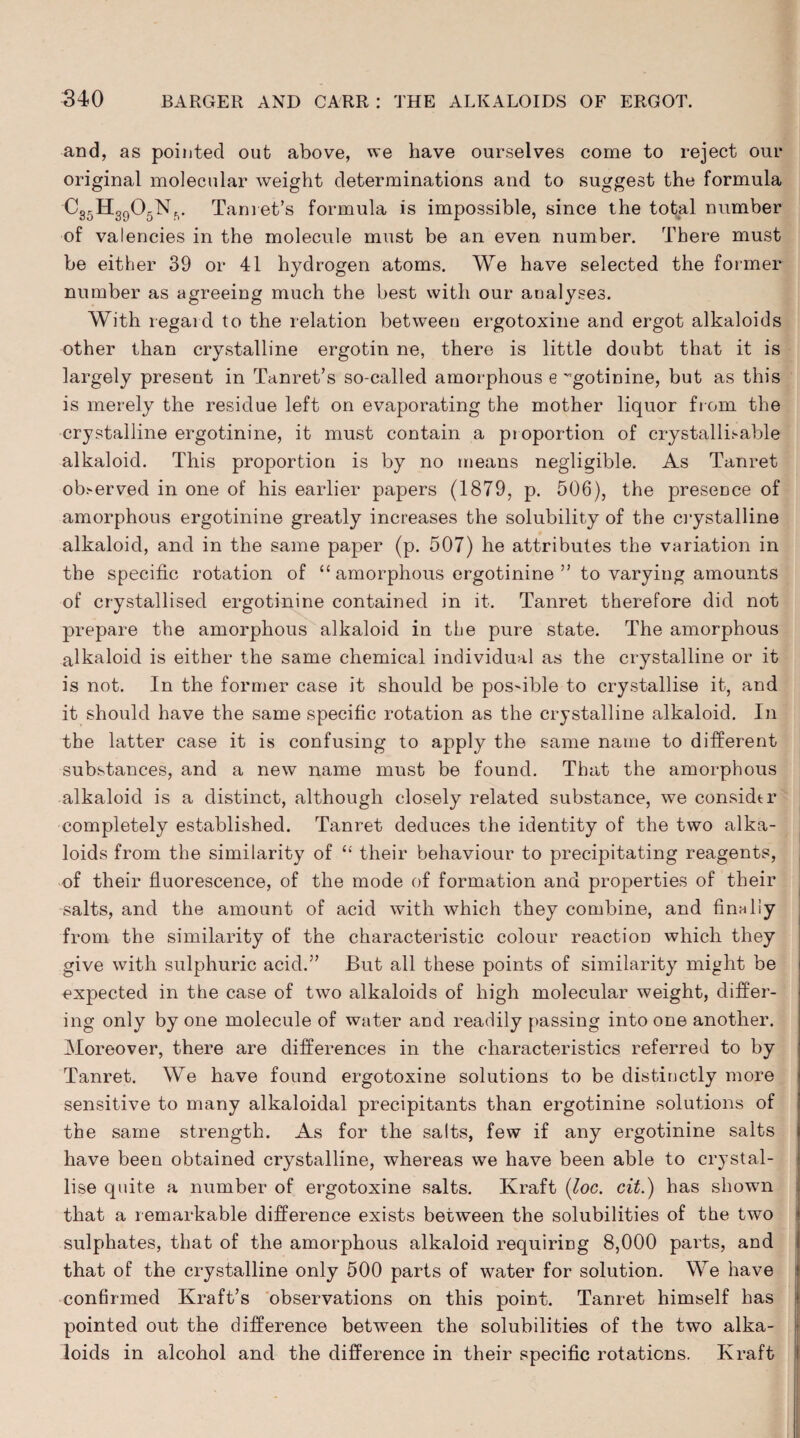 and, as pointed out above, we have ourselves come to reject our original molecular weight determinations and to suggest the formula •C35H3905Nv Tanret’s formula is impossible, since the total number of valencies in the molecule must be an even number. There must be either 39 or 41 hydrogen atoms. We have selected the former number as agreeing much the best with our aualyses. With regard to the relation between ergotoxine and ergot alkaloids other than crystalline ergotin ne, there is little doubt that it is largely present in Tanret’s so-called amorphous e 'gotinine, but as this is merely the residue left on evaporating the mother liquor from the crystalline ergotinine, it must contain a pioportion of crystallisable alkaloid. This proportion is by no means negligible. As Tanret ob>erved in one of his earlier papers (1879, p. 506), the presence of amorphous ergotinine greatly increases the solubility of the crystalline alkaloid, and in the same paper (p. 507) he attributes the variation in the specific rotation of “ amorphous ergotinine ” to varying amounts of crystallised ergotinine contained in it. Tanret therefore did not prepare the amorphous alkaloid in the pure state. The amorphous alkaloid is either the same chemical individual as the crystalline or it is not. In the former case it should be possible to crystallise it, and it should have the same specific rotation as the crystalline alkaloid. In the latter case it is confusing to apply the same name to different substances, and a new name must be found. That the amorphous alkaloid is a distinct, although closely related substance, we considtr completely established. Tanret deduces the identity of the two alka¬ loids from the similarity of “ their behaviour to precipitating reagents, of their fluorescence, of the mode of formation and properties of their salts, and the amount of acid with which they combine, and finally from the similarity of the characteristic colour reaction which they give with sulphuric acid.” But all these points of similarity might be expected in the case of two alkaloids of high molecular weight, differ¬ ing only by one molecule of water and readily passing into one another. Moreover, there are differences in the characteristics referred to by Tanret. We have found ergotoxine solutions to be distinctly more sensitive to many alkaloidal precipitants than ergotinine solutions of the same strength. As for the salts, few if any ergotinine salts have been obtained crystalline, whereas we have been able to crystal¬ lise quite a number of ergotoxine salts. Kraft (loc. cit.) has shown that a remarkable difference exists between the solubilities of the two sulphates, that of the amorphous alkaloid requiring 8,000 parts, and that of the crystalline only 500 parts of water for solution. We have confirmed Kraft’s observations on this point. Tanret himself has pointed out the difference between the solubilities of the two alka¬ loids in alcohol and the difference in their specific rotations. Kraft