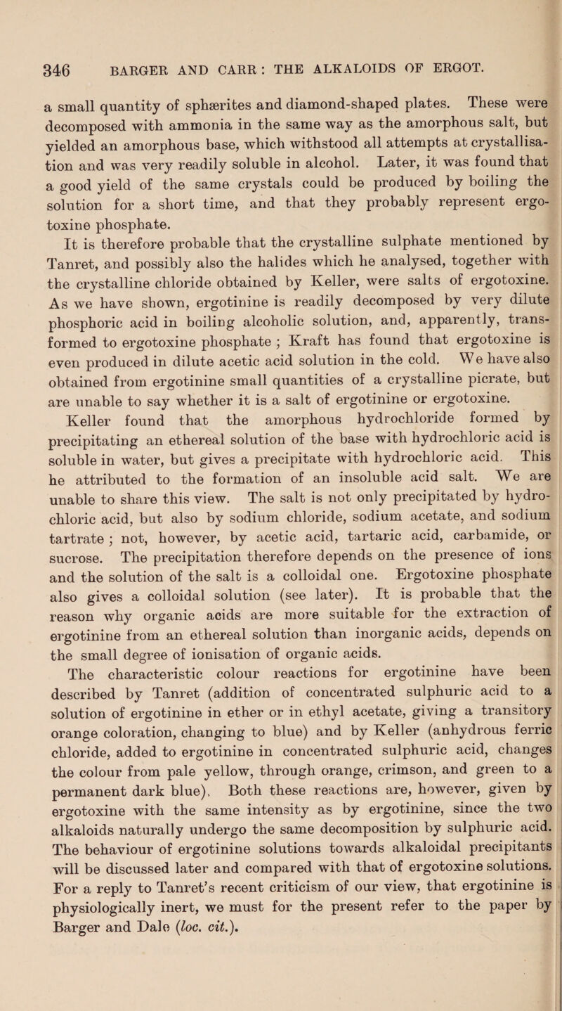 a small quantity of sphserites and diamond-shaped plates. These were decomposed with ammonia in the same way as the amorphous salt, but yielded an amorphous base, which withstood all attempts at crystallisa¬ tion and was very readily soluble in alcohol. Later, it was found that a good yield of the same crystals could be produced by boiling the solution for a short time, and that they probably represent ergo- toxine phosphate. It is therefore probable that the crystalline sulphate mentioned by Tanret, and possibly also the halides which he analysed, together with the crystalline chloride obtained by Keller, were salts of ergotoxine. As we have shown, ergotinine is readily decomposed by very dilute phosphoric acid in boiling alcoholic solution, and, apparently, trans¬ formed to ergotoxine phosphate ; Kraft has found that ergotoxine is even produced in dilute acetic acid solution in the cold. We have also obtained from ergotinine small quantities of a crystalline picrate, but are unable to say whether it is a salt of ergotinine or ergotoxine. Keller found that the amorphous hydrochloride formed by precipitating an ethereal solution of the base with hydrochloric acid is soluble in water, but gives a precipitate with hydrochloric acid. This he attributed to the formation of an insoluble acid salt. We are unable to share this view. The salt is not only precipitated by hydro¬ chloric acid, but also by sodium chloride, sodium acetate, and sodium tartrate ; not, however, by acetic acid, tartaric acid, carbamide, or sucrose. The precipitation therefore depends on the presence of ions and the solution of the salt is a colloidal one. Ergotoxine phosphate also gives a colloidal solution (see later). It is probable that the reason why organic acids are more suitable for the extraction of ergotinine from an ethereal solution than inorganic acids, depends on the small degree of ionisation of organic acids. The characteristic colour reactions for ergotinine have been described by Tanret (addition of concentrated sulphuric acid to a solution of ergotinine in ether or in ethyl acetate, giving a transitory orange coloration, changing to blue) and by Keller (anhydrous ferric chloride, added to ergotinine in concentrated sulphuric acid, changes the colour from pale yellow, through orange, crimson, and green to a permanent dark blue), Both these reactions are, however, given by ergotoxine with the same intensity as by ergotinine, since the two alkaloids naturally undergo the same decomposition by sulphuric acid. The behaviour of ergotinine solutions towards alkaloidal precipitants will be discussed later and compared with that of ergotoxine solutions. For a reply to Tanret’s recent criticism of our view, that ergotinine is physiologically inert, we must for the present refer to the paper by Barger and Dale (loc. cit.).