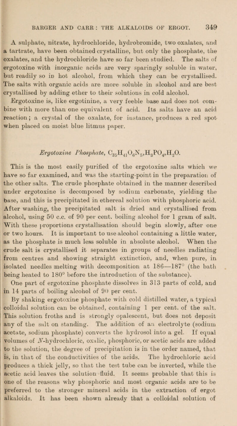 A sulphate, nitrate, hydrochloride, hydrobromide, two oxalates, and a tartrate, have been obtained crystalline, but only the phosphate, the oxalates, and the hydrochloride have so far been studied. The salts of ergotoxine with inorganic acids are very sparingly soluble in water, but readily so in hot alcohol, from which they can be crystallised. The salts with organic acids are more soluble in alcohol and are best crystallised by adding ether to their solutions in cold alcohol. Ergotoxine is, like ergotinine, a very feeble base and does not coni' bine with more than one equivalent of acid. Its salts have an acid reaction; a crystal of the oxalate, for instance, produces a red spot when placed on moist blue litmus paper. Ergotoxine Phosphate, C35H4]06Nr),H3P04,H20. This is the most easily purified of the ergotoxine salts which we have so far examined, and was the starting-point in the preparation of the other salts. The crude phosphate obtained in the manner described under ergotoxine is decomposed by sodium carbonate, yielding the base, and this is precipitated in ethereal solution with phosphoric acid. After washing, the precipitated salt is dried and crystallised from alcohol, using 50 c.c. of 90 per cent, boiling alcohol for 1 gram of salt. With these proportions crystallisation should begin slowly, after one or two hours. It is important to use alcohol containing a little water, as the phosphate is much less soluble in absolute alcohol. When the crude salt is crystallised it separates in groups of needles radiating from centres and showing straight extinction, and, when pure, in isolated needles melting with decomposition at 186—187° (the bath being heated to 180° before the introduction of the substance). One part of ergotoxine phosphate dissolves in 313 parts of cold, and in 14 parts of boiling alcohol of 9<) per cent. By shaking ergotoxine phosphate with cold distilled water, a typical colloidal solution can be obtained, containing 1 per cent, of the salt. ! This solution froths and is strongly opalescent, but does not deposit any of the salt on standing. The addition of an electrolyte (sodium acetate, sodium phosphate) converts the hydrosol into a gel. If equal volumes of iV-hydrochloi ic, oxalic, phosphoric, or acetic acids are added to the solution, the degree of precipitation is in the order named, that is, in that of the conductivities of the acids. The hydrochloric acid produces a thick jelly, so that the test tube can be inverted, while the l acetic acid leaves the solution fluid. It seems probable that this is one of the reasons why phosphoric and most organic acids are to be preferred to the stronger mineral acids in the extraction of ergot alkaloids. It has been shown already that a colloidal solution of
