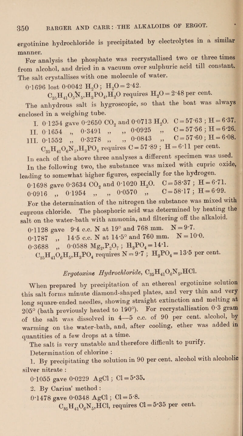 ergotinine hydrochloride is precipitated by electrolytes m a similar manner. For analysis the phosphate was recrystallised two or three times from alcohol, and dried in a vacuum over sulphuric acid till constant. The salt crystallises with one molecule of water. 0-1696 lost 0-0042 H20; H20 = 2 42. C35H4105^5,H3P04,H20 requires H20 = 2*48 per cent. The anhydrous salt is hygroscopic, so that the boat was always enclosed in a weighing tube. I. 0T254 gave 0*2650 C02 and 0*0713 H20. C = 57 63 ; H = 6 37. II. 0 1654 „ 0-3491 „ ,, 0-0925 ,, C = 57'56 ; H = 6-26. III. 0-1552 „ 0-3278 ,, ,, 0*0843 ,, 0 = 57*60; H = 6-08. C35H4106K5,H3P04 requires 0 = 57*89 ; H = 6*ll per cent. In each of the above three analyses a different specimen was used. In the following two, the substance was mixed with cupric oxide, leading to somewhat higher figures, especially for the hydrogen. 0-1698 gave 0-3634 C02 and 0-1020 H20. 0 = 58*37 ; H=6*71. 0-0916 „ 0-1954 „ „ 0-0570 „ C = 58*17; H = 6*99. . For the determination of the nitrogen the substance was mixed with cuprous chloride. The phosphoric acid was determined by heating the salt on the water-bath with ammonia, and filtering off the alkaloid. 0*1128 gave 9*4 c.c. N at 19° and 768 mm. N = 9 7. 0*1787 ,, 14-5 c.c. N at 14*5° and 760 mm. N = 10*0. 0*3688 „ 0 0588 Mg2,P207 ; H3P04= 14*1. C3F)H4106H5,H3P04 requires N = 9*7 ; H3P04 = 13-5 per cent. Ergotoxine Hydrochloride, 035H4106N5,HC1. When prepared by precipitation of an ethereal ergotinine solution this salt forms minute diamond-shaped plates, and very thin and very long square-ended needles, showing straight extinction and melting at 205° (bath previously heated to 190°). For recrystallisation 0-3 gram of the salt was dissolved in 4—5 c.c. of 90 per cent, alcohol, by warming on the water-bath, and, after cooling, ether was added in quantities of a few drops at a time. The salt is very unstable and therefore difficult to purify. Determination of chlorine *. 1. By precipitating the solution in 90 per cent, alcohol with alcoholic silver nitrate : 0*1055 gave 0*0229 AgCl; 01 = 5*35, 2. By Carius’ method : 0*1478 gave 0*0348 AgCl; 01 = 5-8. 0„H41OflN5,HCl, requires 01 = 5*35 per cent.