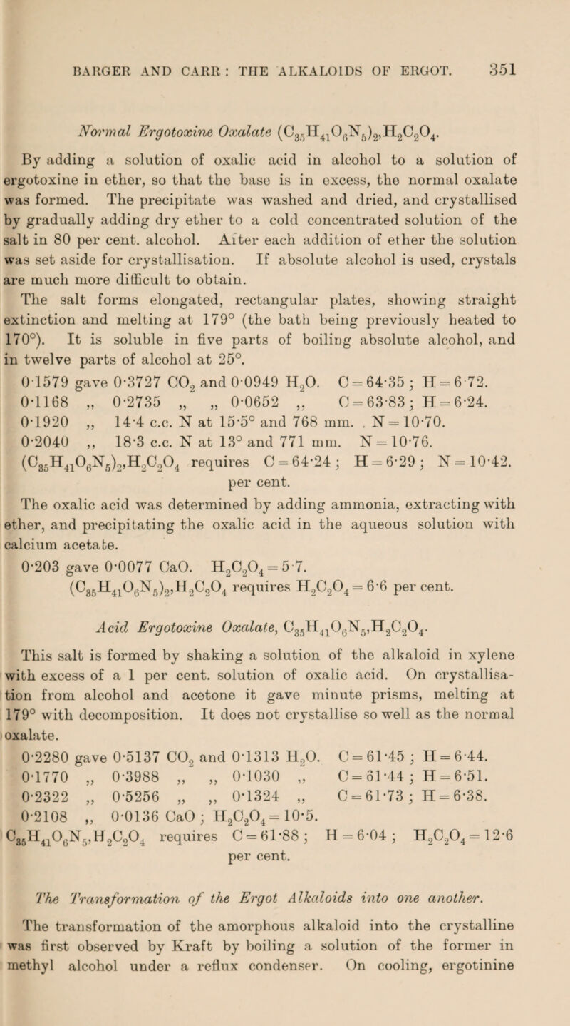 Nomnal Ergotoxine Oxalate (C3r)H4106N5)2,H2C204. By adding a solution of oxalic acid in alcohol to a solution of ergotoxine in ether, so that the base is in excess, the normal oxalate was formed. The precipitate was washed and dried, and crystallised by gradually adding dry ether to a cold concentrated solution of the salt in 80 per cent, alcohol. Alter each addition of ether the solution was set aside for crystallisation. If absolute alcohol is used, crystals are much more difficult to obtain. The salt forms elongated, rectangular plates, showing straight extinction and melting at 179° (the bath being previously heated to 170°). It is soluble in five parts of boiling absolute alcohol, and in twelve parts of alcohol at 25°. 0T579 gave 0*3727 CO., and 0-0949 H,0. C = 64*35; H = 6 72. 0-1168 „ 0-2735 „ „ 0-0652 „ C = 63 83 ; H = 6-24. 0-1920 „ 14-4 c.c. N at 15-5° and 768 mm. . N= 10-70. 0-2040 „ 18-3 c.c. N at 13° and 771 mm. N = 10-76. (C35H4106N5)2,H2C204 requires 0 = 64*24; H = 6-29; N = 10-42. per cent. The oxalic acid was determined by adding ammonia, extracting with ether, and precipitating the oxalic acid in the aqueous solution with calcium acetate. 0-203 gave 0*0077 CaO. H2C.,04 = 5 7. (C35H4106N5)2,H2C204 requires H2C204 = 6-6 percent. Acid Ergotoxine Oxalate, C35H410GN5,H2C204. This salt is formed by shaking a solution of the alkaloid in xylene with excess of a 1 per cent, solution of oxalic acid. On crystallisa¬ tion from alcohol and acetone it gave minute prisms, melting at 179° with decomposition. It does not crystallise so well as the normal oxalate. 0-2280 gave 0-5137 CO., and 0-1313 H.,0. C = 61-45 ; H = 6 44. 0-1770 „ 0-3988 „ „ 0-1030 „ C = 61-44 ; H = 6-51. 0-2322 „ 0-5256 „ „ 0*1324 „ C = 61*73 ; H = 6-38. 0-2108 „ 0-0136 CaO; H2C204= 10*5. C86H4106N5,H2C204 requires C = 61*88; H=6*04; H2C204= 12-6 per cent. 7'he Transformation of the Ergot Alkaloids into one another. The transformation of the amorphous alkaloid into the crystalline was first observed by Kraft by boiling a solution of the former in methyl alcohol under a reflux condenser. On cooling, ergotinine