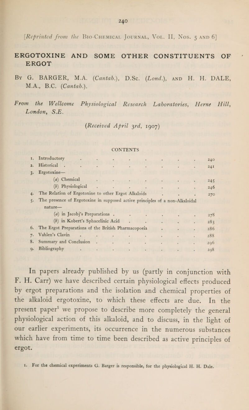 [Reprinted from the Bio-Chf.mical Journal, Vol. II, Nos. 5 and 6] ERGOTOXINE AND SOME OTHER CONSTITUENTS OF ERGOT By G. BARGER, M.A. {Cantab), D.Sc. {Loud), and H. H. DALE, M.A., B.C. {Cantab). From the Wellcome Physiological Research Laboratories, Herne Hill, London, S.E. {Received April 3rd, 1907) CONTENTS I. Introductory ....... • 240 2. Historical ........ • 241 3- Ergotoxine— (a) Chemical ...... • 245 (b) Physiological ...... • 246 4- The Relation of Ergotoxine to other Ergot Alkaloids • 270 5- The presence of Ergotoxine in supposed active principles of a non-Alkaloidal nature— (a) in Jacobj’s Preparations ..... 2 78 (b) in Kobert’s Sphacelinic Acid .... 283 6. The Ergot Preparations of the British Pharmacopoeia 286 7- Vahlen’s Clavin ....... 288 8. Summary and Conclusion ...... 296 9- Bibliography ....... 298 In papers already published by us (partly in conjunction with F. H. Carr) we have described certain physiological effects produced by ergot preparations and the isolation and chemical properties of the alkaloid ergotoxine, to which these effects are due. In the present paper1 we propose to describe more completely the general physiological action of this alkaloid, and to discuss, in the light of our earlier experiments, its occurrence in the numerous substances which have from time to time been described as active principles of ergot. 1. For the chemical experiments G. Barger is responsible, for the physiological H. H. Dale.