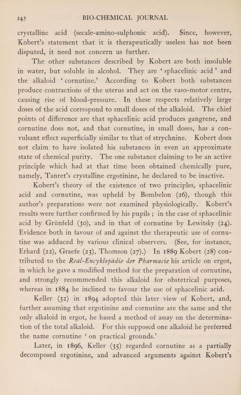 crystalline acid (secale-amino-sulphonic acid). Since, however, Robert’s statement that it is therapeutically useless has not been disputed, it need not concern us further. The other substances described by Robert are both insoluble in water, but soluble in alcohol. They are £ sphacelinic acid ’ and the alkaloid £ cornutine.’ According to Robert both substances produce contractions of the uterus and act on the vaso-motor centre, causing rise of blood-pressure. In these respects relatively large doses of the acid correspond to small doses of the alkaloid. The chief points of difference are that sphacelinic acid produces gangrene, and cornutine does not, and that cornutine, in small doses, has a con- vulsant effect superficially similar to that of strychnine. Robert does not claim to have isolated his substances in even an approximate state of chemical purity. The one substance claiming to be an active principle which had at that time been obtained chemically pure, namely, Tanret’s crystalline ergotinine, he declared to be inactive. Robert’s theory of the existence of two principles, sphacelinic acid and cornutine, was upheld by Bombelon (26), though this author’s preparations were not examined physiologically. Robert’s results were further confirmed by his pupils ; in the case of sphacelinic acid by Griinfeld (30), and in that of cornutine by Lewitsky (24). Evidence both in favour of and against the therapeutic use of cornu¬ tine was adduced by various clinical observers. (See, for instance, Erhard (22), Graefe (23), Thomson (27).) In 1889 Robert (28) con¬ tributed to the Real-Encyklopadie der Pharmacie his article on ergot, in which he gave a modified method for the preparation of cornutine, and strongly recommended this alkaloid for obstetrical purposes, whereas in 1884 he inclined to favour the use of sphacelinic acid. Reller (32) in 1894 adopted this later view of Robert, and, further assuming that ergotinine and cornutine are the same and the only alkaloid in ergot, he based a method of assay on the determina¬ tion of the total alkaloid. For this supposed one alkaloid he preferred the name cornutine 6 on practical grounds.’ Later, in 1896, Reller (35) regarded cornutine as a partially decomposed ergotinine, and advanced arguments against Robert’s