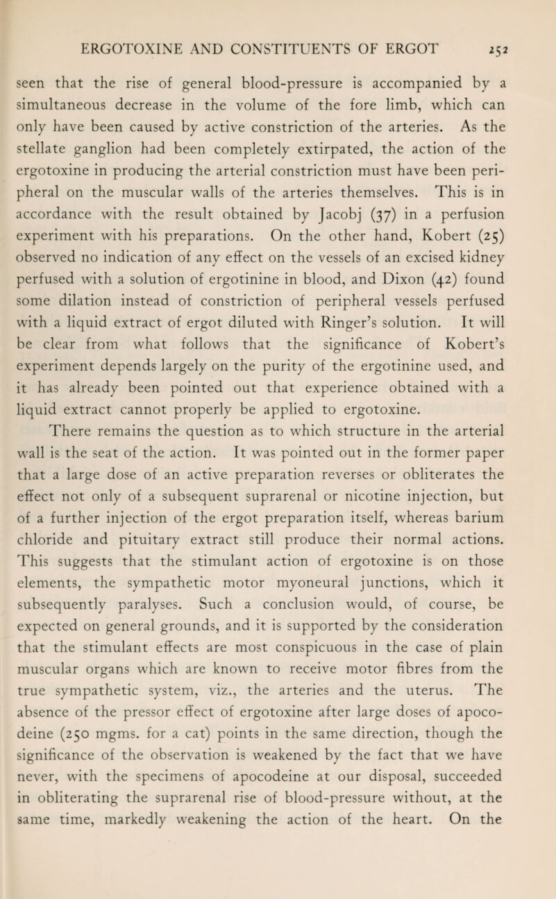 seen that the rise of general blood-pressure is accompanied by a simultaneous decrease in the volume of the fore limb, which can only have been caused by active constriction of the arteries. As the stellate ganglion had been completely extirpated, the action of the ergotoxine in producing the arterial constriction must have been peri¬ pheral on the muscular walls of the arteries themselves. This is in accordance with the result obtained by Jacobj (37) in a perfusion experiment with his preparations. On the other hand, Kobert (25) observed no indication of any effect on the vessels of an excised kidney perfused with a solution of ergotinine in blood, and Dixon (42) found some dilation instead of constriction of peripheral vessels perfused with a liquid extract of ergot diluted with Ringer’s solution. It will be clear from what follows that the significance of Robert’s experiment depends largely on the purity of the ergotinine used, and it has already been pointed out that experience obtained with a liquid extract cannot properly be applied to ergotoxine. There remains the question as to which structure in the arterial wall is the seat of the action. It was pointed out in the former paper that a large dose of an active preparation reverses or obliterates the effect not only of a subsequent suprarenal or nicotine injection, but of a further injection of the ergot preparation itself, whereas barium chloride and pituitary extract still produce their normal actions. This suggests that the stimulant action of ergotoxine is on those elements, the sympathetic motor myoneural junctions, which it subsequently paralyses. Such a conclusion would, of course, be expected on general grounds, and it is supported by the consideration that the stimulant effects are most conspicuous in the case of plain muscular organs which are known to receive motor fibres from the true sympathetic system, viz., the arteries and the uterus. The absence of the pressor effect of ergotoxine after large doses of apoco- deine (250 mgms. for a cat) points in the same direction, though the significance of the observation is weakened by the fact that we have never, with the specimens of apocodeine at our disposal, succeeded in obliterating the suprarenal rise of blood-pressure without, at the same time, markedly weakening the action of the heart. On the