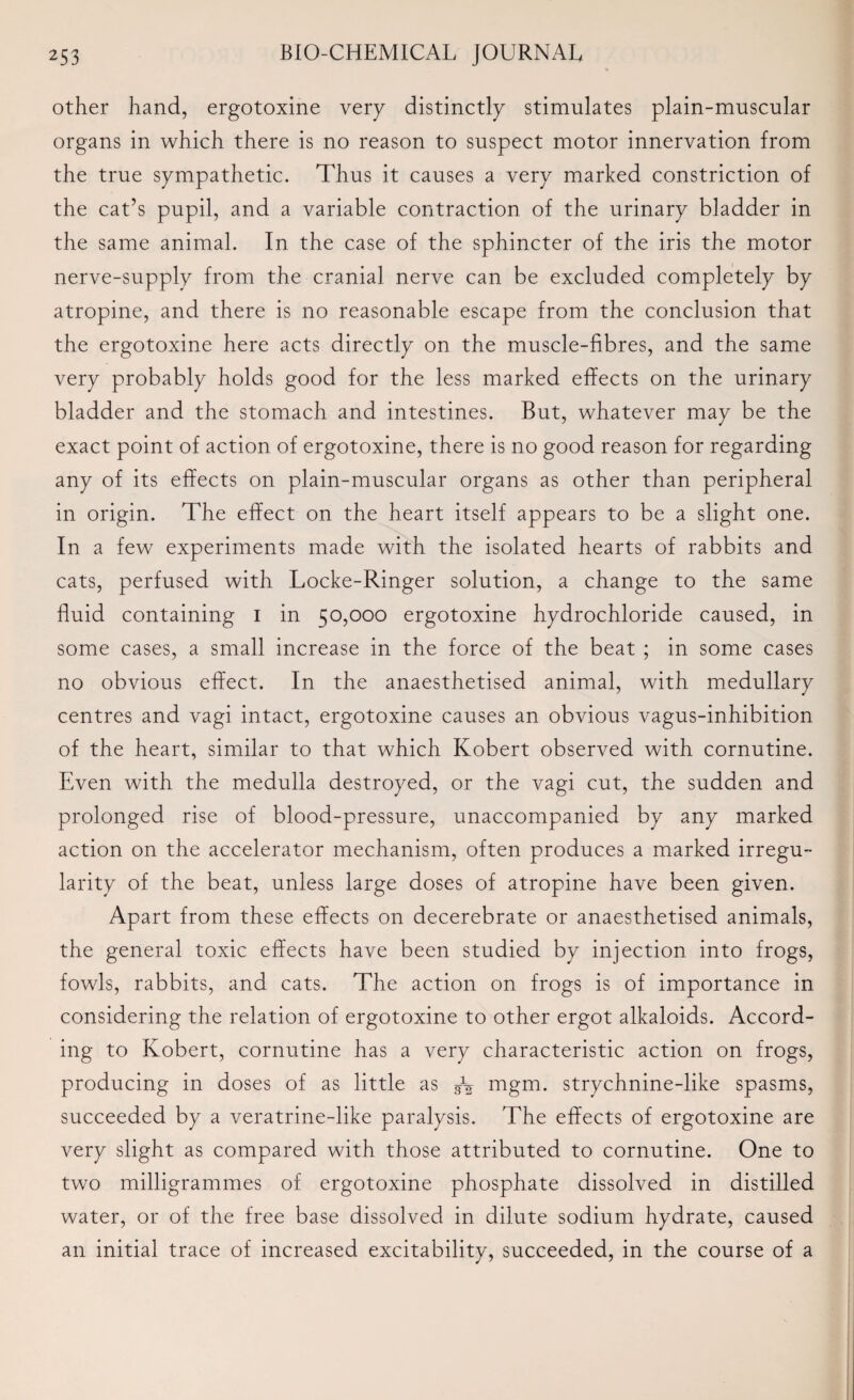 other hand, ergotoxine very distinctly stimulates plain-muscular organs in which there is no reason to suspect motor innervation from the true sympathetic. Thus it causes a very marked constriction of the cat’s pupil, and a variable contraction of the urinary bladder in the same animal. In the case of the sphincter of the iris the motor nerve-supply from the cranial nerve can be excluded completely by atropine, and there is no reasonable escape from the conclusion that the ergotoxine here acts directly on the muscle-fibres, and the same very probably holds good for the less marked effects on the urinary bladder and the stomach and intestines. But, whatever may be the exact point of action of ergotoxine, there is no good reason for regarding any of its effects on plain-muscular organs as other than peripheral in origin. The effect on the heart itself appears to be a slight one. In a few experiments made with the isolated hearts of rabbits and cats, perfused with Locke-Ringer solution, a change to the same fluid containing I in 50,000 ergotoxine hydrochloride caused, in some cases, a small increase in the force of the beat ; in some cases no obvious effect. In the anaesthetised animal, with medullary centres and vagi intact, ergotoxine causes an obvious vagus-inhibition of the heart, similar to that which Robert observed with cornutine. Even with the medulla destroyed, or the vagi cut, the sudden and prolonged rise of blood-pressure, unaccompanied by any marked action on the accelerator mechanism, often produces a marked irregu¬ larity of the beat, unless large doses of atropine have been given. Apart from these effects on decerebrate or anaesthetised animals, the general toxic effects have been studied by injection into frogs, fowls, rabbits, and cats. The action on frogs is of importance in considering the relation of ergotoxine to other ergot alkaloids. Accord¬ ing to Robert, cornutine has a very characteristic action on frogs, producing in doses of as little as fa mgm. strychnine-like spasms, succeeded by a veratrine-like paralysis. The effects of ergotoxine are very slight as compared with those attributed to cornutine. One to two milligrammes of ergotoxine phosphate dissolved in distilled water, or of the free base dissolved in dilute sodium hydrate, caused an initial trace of increased excitability, succeeded, in the course of a