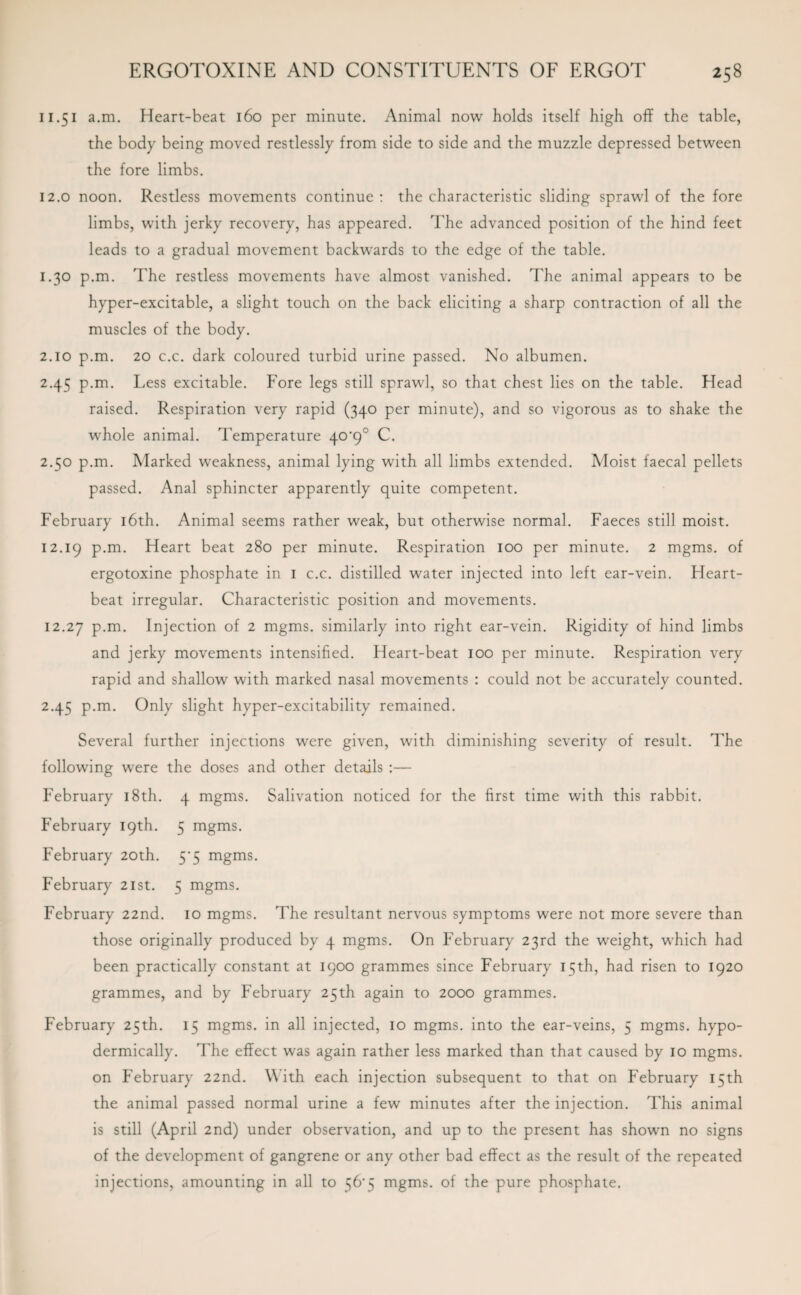 11.51 a.m. Heart-beat 160 per minute. Animal now holds itself high off the table, the body being moved restlessly from side to side and the muzzle depressed between the fore limbs. 12.0 noon. Restless movements continue: the characteristic sliding sprawl of the fore limbs, with jerky recovery, has appeared. The advanced position of the hind feet leads to a gradual movement backwards to the edge of the table. 1.30 p.m. The restless movements have almost vanished. The animal appears to be hyper-excitable, a slight touch on the back eliciting a sharp contraction of all the muscles of the body. 2.10 p.m. 20 c.c. dark coloured turbid urine passed. No albumen. 2.45 p.m. Less excitable. Fore legs still sprawl, so that chest lies on the table. Head raised. Respiration very rapid (340 per minute), and so vigorous as to shake the whole animal. Temperature 40'9° C. 2.50 p.m. Marked weakness, animal lying with all limbs extended. Moist faecal pellets passed. Anal sphincter apparently quite competent. February 16th. Animal seems rather weak, but otherwise normal. Faeces still moist. 12.19 P-m- Heart beat 280 per minute. Respiration 100 per minute. 2 mgms. of ergotoxine phosphate in 1 c.c. distilled water injected into left ear-vein. Heart¬ beat irregular. Characteristic position and movements. 12.27 p.m. Injection of 2 mgms. similarly into right ear-vein. Rigidity of hind limbs and jerky movements intensified. Heart-beat 100 per minute. Respiration very rapid and shallow with marked nasal movements : could not be accurately counted. 2.45 p.m. Only slight hyper-excitability remained. Several further injections were given, with diminishing severity of result. The following were the doses and other details :— February 18th. 4 mgms. Salivation noticed for the first time with this rabbit. February 19th. 5 mgms. February 20th. 5'5 mgms. February 21st. 5 mgms. February 22nd. 10 mgms. The resultant nervous symptoms were not more severe than those originally produced by 4 mgms. On February 23rd the weight, which had been practically constant at 1900 grammes since February 15th, had risen to 1920 grammes, and by February 25th again to 2000 grammes. February 25th. 15 mgms. in all injected, 10 mgms. into the ear-veins, 5 mgms. hypo¬ dermically. The effect was again rather less marked than that caused by 10 mgms. on February 22nd. With each injection subsequent to that on February 15th the animal passed normal urine a few minutes after the injection. This animal is still (April 2nd) under observation, and up to the present has shown no signs of the development of gangrene or any other bad effect as the result of the repeated injections, amounting in all to 56*5 mgms. of the pure phosphate.