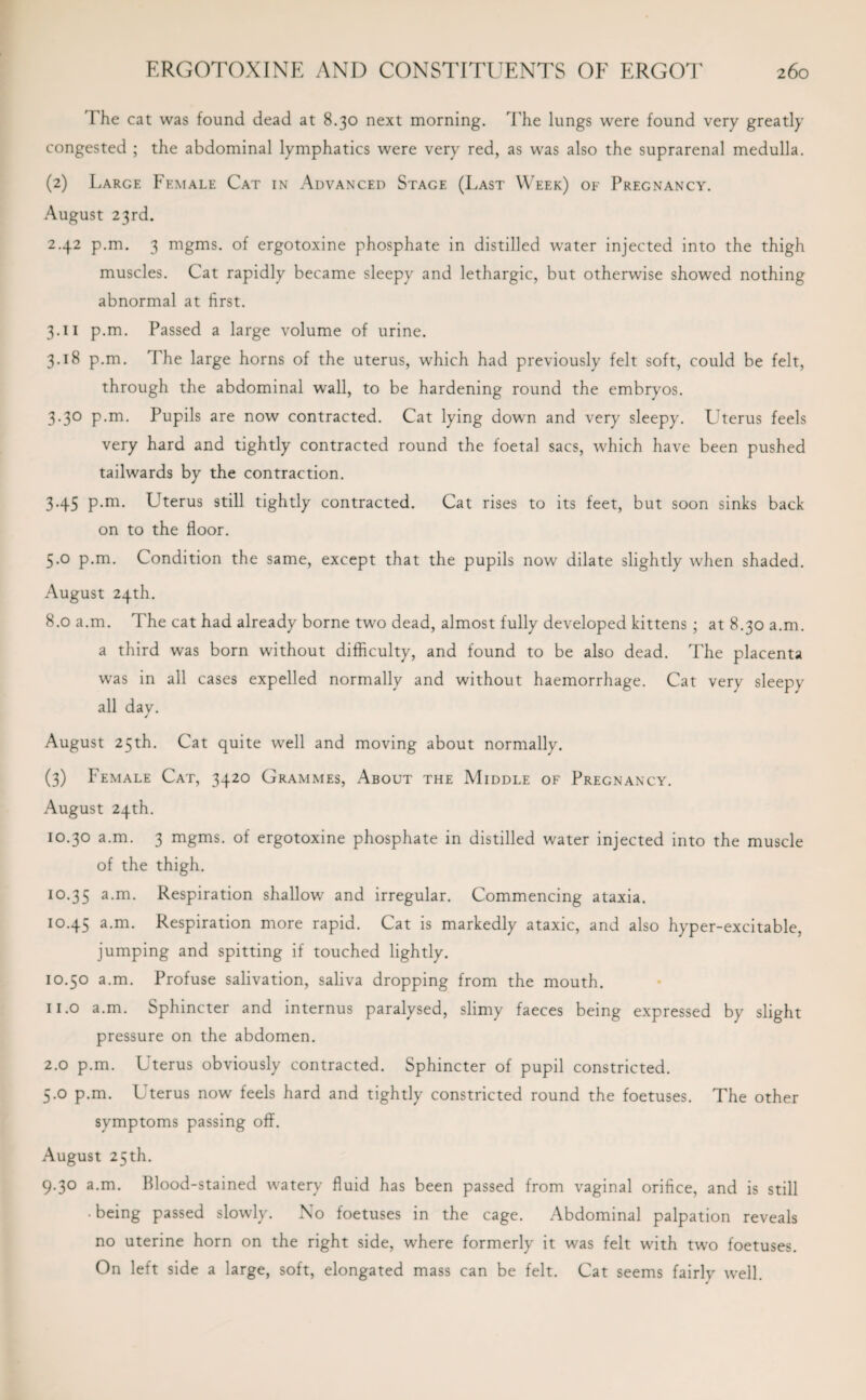'The cat was found dead at 8.30 next morning. The lungs were found very greatly congested ; the abdominal lymphatics were very red, as was also the suprarenal medulla. (2) Large Female Cat in Advanced Stage (Last Week) of Pregnancy. August 23rd. 2.42 p.m. 3 mgms. of ergotoxine phosphate in distilled water injected into the thigh muscles. Cat rapidly became sleepy and lethargic, but otherwise showed nothing abnormal at first. 3.11 p.m. Passed a large volume of urine. 3.18 p.m. The large horns of the uterus, which had previously felt soft, could be felt, through the abdominal wall, to be hardening round the embryos. 3.30 p.m. Pupils are now contracted. Cat lying down and very sleepy. Uterus feels very hard and tightly contracted round the foetal sacs, which have been pushed tailwards by the contraction. 3.45 p.m. Uterus still tightly contracted. Cat rises to its feet, but soon sinks back on to the floor. 5.0 p.m. Condition the same, except that the pupils now dilate slightly when shaded. August 24th. 8.0 a.m. The cat had already borne two dead, almost fully developed kittens ; at 8.30 a.m. a third was born without difficulty, and found to be also dead. The placenta was in all cases expelled normally and without haemorrhage. Cat very sleepy all dav. J August 25th. Cat quite well and moving about normally. (3) Female Cat, 3420 Grammes, About the Middle of Pregnancy. August 24th. 10.30 a.m. 3 mgms. of ergotoxine phosphate in distilled water injected into the muscle of the thigh. 10.35 a-m* Respiration shallow and irregular. Commencing ataxia. 10.45 a.m. Respiration more rapid. Cat is markedly ataxic, and also hyper-excitable, jumping and spitting if touched lightly. 10.50 a.m. Profuse salivation, saliva dropping from the mouth. n.o a.m. Sphincter and internus paralysed, slimy faeces being expressed by slight pressure on the abdomen. 2.0 p.m. Uterus obviously contracted. Sphincter of pupil constricted. 5.0 p.m. Uterus now feels hard and tightly constricted round the foetuses. The other symptoms passing off. August 25th. 9.30 a.m. Blood-stained watery fluid has been passed from vaginal orifice, and is still • being passed slowly. No foetuses in the cage. Abdominal palpation reveals no uterine horn on the right side, where formerly it was felt with two foetuses. On left side a large, soft, elongated mass can be felt. Cat seems fairly well. J