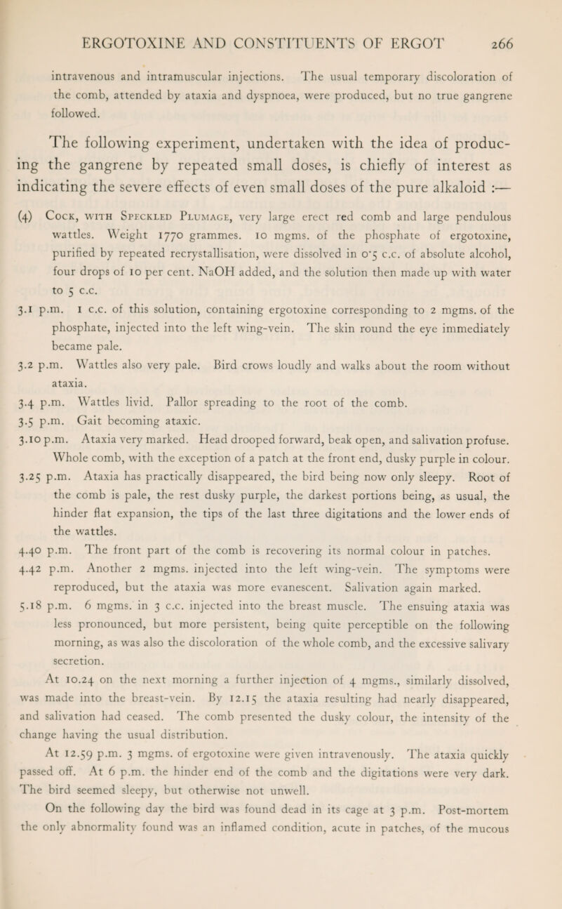 intravenous and intramuscular injections. The usual temporary discoloration of the comb, attended by ataxia and dyspnoea, were produced, but no true gangrene followed. The following experiment, undertaken with the idea of produc¬ ing the gangrene by repeated small doses, is chiefly of interest as indicating the severe effects of even small doses of the pure alkaloid :— (4) Cock, with Speckled Plumage, very large erect red comb and large pendulous wattles. Weight 1770 grammes. 10 mgms. of the phosphate of ergotoxine, purified by repeated recrystallisation, wrere dissolved in o'5 c.c. of absolute alcohol, four drops of 10 per cent. NaOH added, and the solution then made up with water to 5 c.c. 3.1 p.m. 1 c.c. of this solution, containing ergotoxine corresponding to 2 mgms. of the phosphate, injected into the left wing-vein. The skin round the eye immediately became pale. 3.2 p.m. Wattles also very pale. Bird crows loudly and walks about the room without ataxia. 3.4 p.m. Wattles livid. Pallor spreading to the root of the comb. 3.5 p.m. Gait becoming ataxic. 3.10 p.m. Ataxia very marked. Head drooped forward, beak open, and salivation profuse. Whole comb, with the exception of a patch at the front end, dusky purple in colour. 3.25 p.m. Ataxia has practically disappeared, the bird being now only sleepy. Root of the comb is pale, the rest dusky purple, the darkest portions being, as usual, the hinder flat expansion, the tips of the last three digitations and the lower ends of the wattles. 4.40 p.m. The front part of the comb is recovering its normal colour in patches. 4.42 p.m. Another 2 mgms. injected into the left wing-vein. The symptoms were reproduced, but the ataxia was more evanescent. Salivation again marked. 5.18 p.m. 6 mgms. in 3 c.c. injected into the breast muscle. The ensuing ataxia was less pronounced, but more persistent, being quite perceptible on the following morning, as was also the discoloration of the whole comb, and the excessive salivary secretion. At 10.24 on the next morning a further injection of 4 mgms., similarly dissolved, was made into the breast-vein. By 12.15 the ataxia resulting had nearly disappeared, and salivation had ceased. The comb presented the dusky colour, the intensity of the change having the usual distribution. At 12.59 P-m- 3 mgms. of ergotoxine were given intravenously. The ataxia quickly passed off. At 6 p.m. the hinder end of the comb and the digitations were very dark. The bird seemed sleepy, but otherwise not unwell. On the following day the bird was found dead in its cage at 3 p.m. Post-mortem the only abnormality found wras an inflamed condition, acute in patches, of the mucous