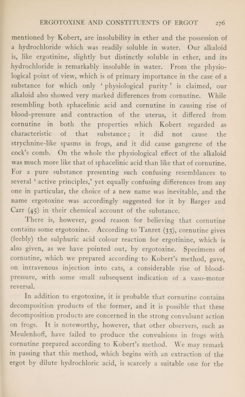 mentioned by Kobert, are insolubility in ether and the possession of a hydrochloride which was readily soluble in water. Our alkaloid is, like ergotinine, slightly but distinctly soluble in ether, and its hydrochloride is remarkably insoluble in water. From the physio¬ logical point of view, which is of primary importance in the case of a substance for which only 6 physiological purity ’ is claimed, our alkaloid also showed very marked differences from cornutine. While resembling both sphacelinic acid and cornutine in causing rise of blood-pressure and contraction of the uterus, it differed from cornutine in both the properties which Kobert regarded as characteristic of that substance; it did not cause the strychnine-like spasms in frogs, and it did cause gangrene of the cock’s comb. On the whole the physiological effect of the alkaloid was much more like that of sphacelinic acid than like that of cornutine. For a pure substance presenting such confusing resemblances to several ‘ active principles,’ yet equally confusing differences from any one in particular, the choice of a new name was inevitable, and the name ergotoxine was accordingly suggested for it by Barger and Carr (45) in their chemical account of the substance. There is, however, good reason for believing that cornutine contains some ergotoxine. According to Tanret (33), cornutine gives (feebly) the sulphuric acid colour reaction for ergotinine, which is also given, as we have pointed out, by ergotoxine. Specimens of cornutine, which we prepared according to Robert’s method, gave, on intravenous injection into cats, a considerable rise of blood- pressure, with some small subsequent indication of a vaso-motor reversal. In addition to ergotoxine, it is probable that cornutine contains decomposition products of the former, and it is possible that these decomposition products are concerned in the strong convulsant action on frogs. It is noteworthy, however, that other observers, such as Meulenhoff, have failed to produce the convulsions in frogs with cornutine prepared according to Robert’s method. We may remark in passing that this method, which begins with an extraction of the ergot by dilute hydrochloric acid, is scarcely a suitable one for the