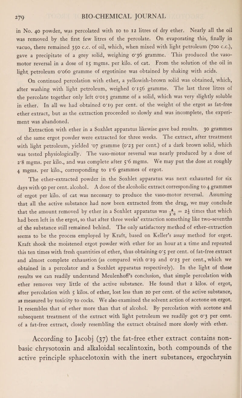 in No. 40 powder, was percolated with 10 to 12 litres of dry ether. Nearly all the oil was removed by the first few litres of the percolate. On evaporating this, finally in vacuo, there remained 350 c.c. of oil, which, when mixed with light petroleum (700 c.c.), gave a precipitate of a grey solid, weighing o'36 gramme. This produced the vaso¬ motor reversal in a dose of 15 mgms. per kilo, of cat. From the solution of the oil in light, petroleum oo6o gramme of ergotinine was obtained by shaking with acids. On continued percolation with ether, a yellowish-brown solid was obtained, which, after washing with light petroleum, weighed 0-156 gramme. The last three litres of the percolate together only left 0-013 gramme of a solid, which was very slightly soluble in ether. In all we had obtained 0-19 per cent, of the weight of the ergot as fat-free ether extract, but as the extraction proceeded so slowly and was incomplete, the experi¬ ment was abandoned. Extraction with ether in a Soxhlet apparatus likewise gave bad results. 30 grammes of the same ergot powder were extracted for three weeks. The extract, after treatment with light petroleum, yielded 'o7 gramme (0-23 per cent.) of a dark brown solid, which was tested physiologically. The vaso-motor reversal was nearly produced by a dose of 2-8 mgms. per kilo., and was complete after 5*6 mgms. We may put the dose at roughly 4 mgms. per kilo., corresponding to r6 grammes of ergot. The ether-extracted powder in the Soxhlet apparatus was next exhausted for six days with 90 per cent, alcohol. A dose of the alcoholic extract corresponding to 4 grammes of ergot per kilo, of cat was necessary to produce the vaso-motor reversal. Assuming that all the active substance had now been extracted from the drug, we may conclude that the amount removed by ether in a Soxhlet apparatus was = 22 times that which had been left in the ergot, so that after three weeks’ extraction something like two-sevenths of the substance still remained behind. The only satisfactory method of ether-extraction seems to be the process employed by Kraft, based on Keller’s assay method for ergot. Kraft shook the moistened ergot powder with ether for an hour at a time and repeated this ten times with fresh quantities of ether, thus obtaining 0-5 per cent, of fat-free extract and almost complete exhaustion (as compared with 0-19 and 0-23 per cent., which we obtained in a percolator and a Soxhlet apparatus respectively). In the light of these results we can readily understand Meulenhoff’s conclusion, that simple percolation with ether removes very little of the active substance. He found that 2 kilos, of ergot, after percolation with 5 kilos, of ether, lost less than 20 per cent, of the active substance, as measured by toxicity to cocks. We also examined the solvent action of acetone on ergot. It resembles that of ether more than that of alcohol. By percolation with acetone and subsequent treatment of the extract with light petroleum we readily got 0*3 per cent, of a fat-free extract, closely resembling the extract obtained more slowly with ether. According to Jacobj (37) the fat-free ether extract contains non- basic chrysotoxin and alkaloidal secalintoxin, both compounds of the active principle sphacelotoxin with the inert substances, ergochrysin