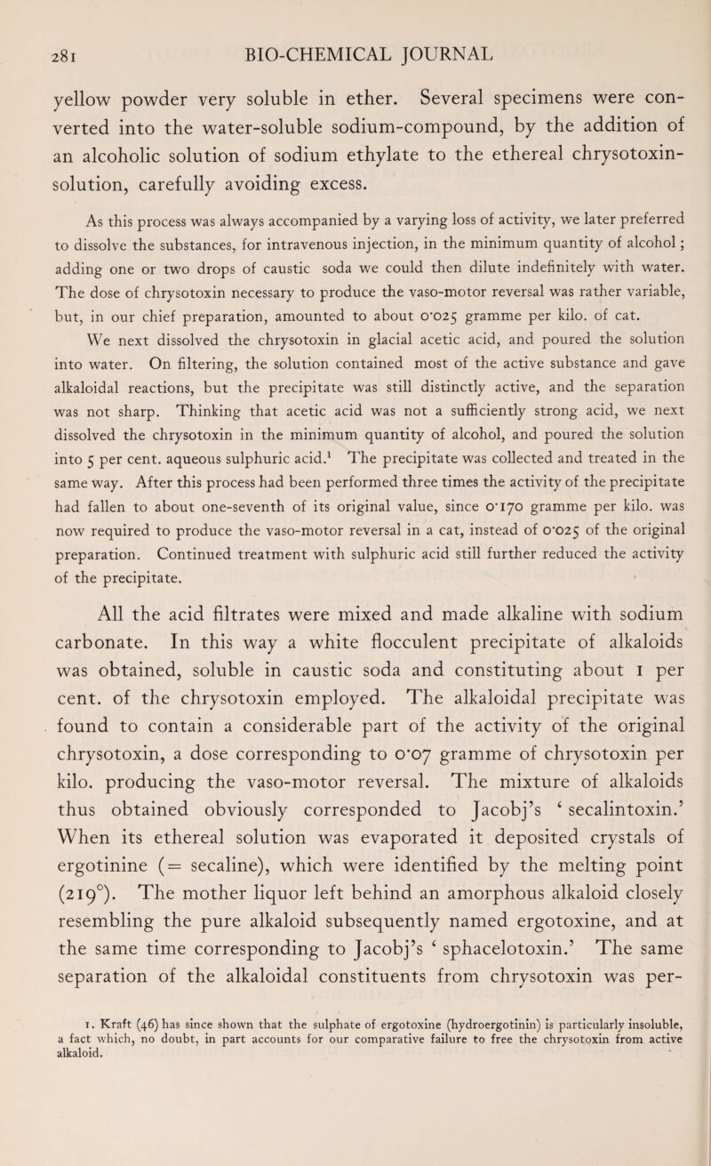 yellow powder very soluble in ether. Several specimens were con¬ verted into the water-soluble sodium-compound, by the addition of an alcoholic solution of sodium ethylate to the ethereal chrysotoxin- solution, carefully avoiding excess. As this process was always accompanied by a varying loss of activity, we later preferred to dissolve the substances, for intravenous injection, in the minimum quantity of alcohol; adding one or two drops of caustic soda we could then dilute indefinitely with water. The dose of chrysotoxin necessary to produce the vaso-motor reversal was rather variable, but, in our chief preparation, amounted to about 0*025 gramme per kilo, of cat. We next dissolved the chrysotoxin in glacial acetic acid, and poured the solution into water. On filtering, the solution contained most of the active substance and gave alkaloidal reactions, but the precipitate was still distinctly active, and the separation was not sharp. Thinking that acetic acid was not a sufficiently strong acid, we next dissolved the chrysotoxin in the minimum quantity of alcohol, and poured the solution into 5 per cent, aqueous sulphuric acid.1 The precipitate was collected and treated in the same way. After this process had been performed three times the activity of the precipitate had fallen to about one-seventh of its original value, since 0*170 gramme per kilo, was now required to produce the vaso-motor reversal in a cat, instead of 0*025 °f the original preparation. Continued treatment with sulphuric acid still further reduced the activity of the precipitate. All the acid filtrates were mixed and made alkaline with sodium carbonate. In this way a white flocculent precipitate of alkaloids was obtained, soluble in caustic soda and constituting about 1 per cent, of the chrysotoxin employed. The alkaloidal precipitate was found to contain a considerable part of the activity of the original chrysotoxin, a dose corresponding to 0*07 gramme of chrysotoxin per kilo, producing the vaso-motor reversal. The mixture of alkaloids thus obtained obviously corresponded to Jacobj’s ‘ secalintoxin.’ When its ethereal solution was evaporated it deposited crystals of ergotinine (= secaline), which were identified by the melting point (2190). The mother liquor left behind an amorphous alkaloid closely resembling the pure alkaloid subsequently named ergotoxine, and at the same time corresponding to Jacobj’s ‘ sphacelotoxin.’ The same separation of the alkaloidal constituents from chrysotoxin was per- 1. Kraft (46) has since shown that the sulphate of ergotoxine (hydroergotinin) is particularly insoluble, a fact which, no doubt, in part accounts for our comparative failure to free the chrysotoxin from active alkaloid.