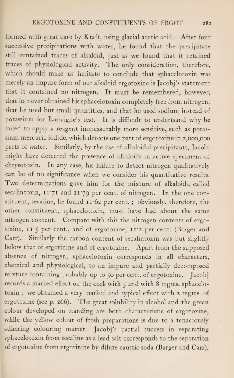 formed with great care by Kraft, using glacial acetic acid. After four successive precipitations with water, he found that the precipitate still contained traces of alkaloid, just as we found that it retained traces of physiological activity. The only consideration, therefore, which should make us hesitate to conclude that sphacelotoxin was merely an impure form of our alkaloid ergotoxine is Jacobj’s statement that it contained no nitrogen. It must be remembered, however, that he never obtained his sphacelotoxin completely free from nitrogen, that he used but small quantities, and that he used sodium instead of potassium for Lassaigne’s test. It is difficult to undertsand why he failed to apply a reagent immeasurably more sensitive, such as potas¬ sium mercuric iodide, which detects one part of ergotoxine in 2,000,000 parts of water. Similarly, by the use of alkaloidal precipitants, Jacobj might have detected the presence of alkaloids in active specimens of chrysotoxin. In any case, his failure to detect nitrogen qualitatively can be of no significance when we consider his quantitative results. Two determinations gave him for the mixture of alkaloids, called secalintoxin, 11*71 and 1179 per cent, of nitrogen. In the one con¬ stituent, secaline, he found 11*62 per cent. ; obviously, therefore, the other constituent, sphacelotoxin, must have had about the same nitrogen content. Compare with this the nitrogen contents of ergo- tinine, 11*5 per cent., and of ergotoxine, 11*2 per cent. (Barger and Carr). Similarly the carbon content of secalintoxin was but slightly below that of ergotinine and of ergotoxine. Apart from the supposed absence of nitrogen, sphacelotoxin corresponds in all characters, chemical and physiological, to an impure and partially decomposed mixture containing probably up to 50 per cent, of ergotoxine. Jacobj records a marked effect on the cock with 5 and with 8 mgms. sphacelo¬ toxin ; we obtained a very marked and typical effect with 2 mgms. of ergotoxine (see p. 266). The great solubility in alcohol and the green colour developed on standing are both characteristic of ergotoxine, while the yellow colour of fresh preparations is due to a tenaciously adhering colouring matter. Jacobj’s partial success in separating sphacelotoxin from secaline as a lead salt corresponds to the separation of ergotoxine from ergotinine by dilute caustic soda (Barger and Carr).