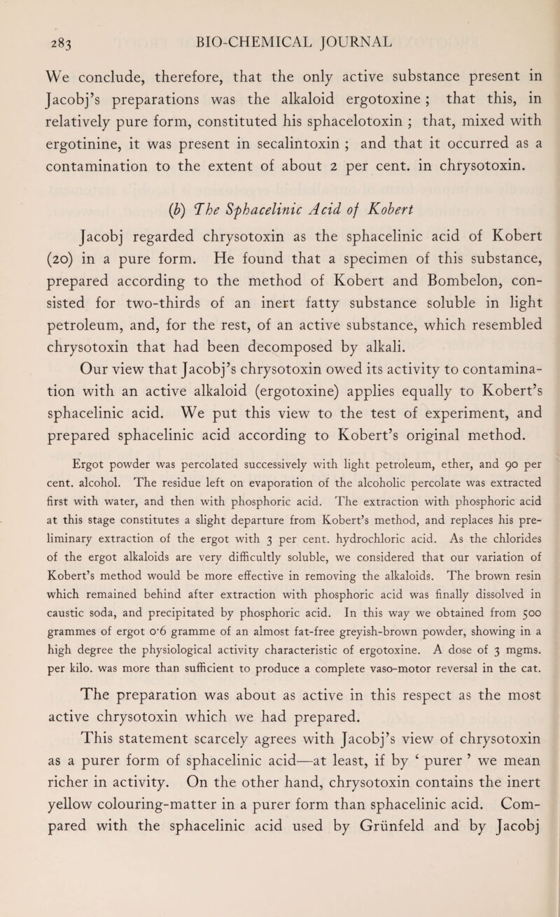 We conclude, therefore, that the only active substance present in Jacobj’s preparations was the alkaloid ergotoxine ; that this, in relatively pure form, constituted his sphacelotoxin ; that, mixed with ergotinine, it was present in secalintoxin ; and that it occurred as a contamination to the extent of about 2 per cent, in chrysotoxin. (b) The Sphacelinic Acid of Kohert Jacobj regarded chrysotoxin as the sphacelinic acid of Kobert (20) in a pure form. He found that a specimen of this substance, prepared according to the method of Kobert and Bombelon, con¬ sisted for two-thirds of an inert fatty substance soluble in light petroleum, and, for the rest, of an active substance, which resembled chrysotoxin that had been decomposed by alkali. Our view that Jacobj’s chrysotoxin owed its activity to contamina¬ tion with an active alkaloid (ergotoxine) applies equally to Robert’s sphacelinic acid. We put this view to the test of experiment, and prepared sphacelinic acid according to Robert’s original method. Ergot powder was percolated successively with light petroleum, ether, and 90 per cent, alcohol. The residue left on evaporation of the alcoholic percolate was extracted first with water, and then with phosphoric acid. The extraction with phosphoric acid at this stage constitutes a slight departure from Robert’s method, and replaces his pre¬ liminary extraction of the ergot with 3 per cent, hydrochloric acid. As the chlorides of the ergot alkaloids are very difficultly soluble, we considered that our variation of Robert’s method would be more effective in removing the alkaloids. The brown resin which remained behind after extraction with phosphoric acid was finally dissolved in caustic soda, and precipitated by phosphoric acid. In this way we obtained from 500 grammes of ergot o-6 gramme of an almost fat-free greyish-brown powder, showing in a high degree the physiological activity characteristic of ergotoxine. A dose of 3 mgms. per kilo, was more than sufficient to produce a complete vaso-motor reversal in the cat. The preparation was about as active in this respect as the most active chrysotoxin which we had prepared. This statement scarcely agrees with Jacobj’s view of chrysotoxin as a purer form of sphacelinic acid—at least, if by £ purer ’ we mean richer in activity. On the other hand, chrysotoxin contains the inert yellow colouring-matter in a purer form than sphacelinic acid. Com¬ pared with the sphacelinic acid used by Grunfeld and by Jacobj