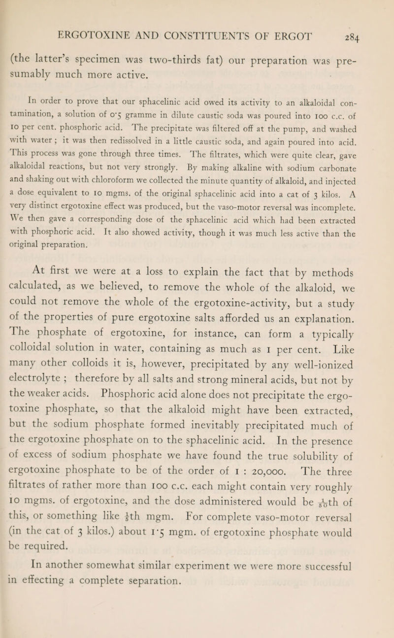 (the latter’s specimen was two-thirds fat) our preparation was pre¬ sumably much more active. In order to prove that our sphacelinic acid owed its activity to an alkaloidal con¬ tamination, a solution of 0'5 gramme in dilute caustic soda was poured into 100 c.c. of 10 per cent, phosphoric acid. The precipitate was filtered off at the pump, and washed with water ; it was then redissolved in a little caustic soda, and again poured into acid. I his process was gone through three times. The filtrates, which were quite clear, gave alkaloidal reactions, but not very strongly. By making alkaline with sodium carbonate and shaking out with chloroform we collected the minute quantity of alkaloid, and injected a dose equivalent to 10 mgms. of the original sphacelinic acid into a cat of 3 kilos. A \ ery distinct ergotoxine effect was produced, but the vaso-motor reversal was incomplete. Vi e then gave a corresponding dose of the sphacelinic acid which had been extracted with phosphoric acid. It also showed activity, though it was much less active than the original preparation. At first we were at a loss to explain the fact that by methods calculated, as we believed, to remove the whole of the alkaloid, we could not remove the whole of the ergotoxine-activity, but a study of the properties of pure ergotoxine salts afforded us an explanation. The phosphate of ergotoxine, for instance, can form a typically colloidal solution in water, containing as much as 1 per cent. Like many other colloids it is, however, precipitated by any well-ionized electrolyte ; therefore by all salts and strong mineral acids, but not by the weaker acids. Phosphoric acid alone does not precipitate the ergo¬ toxine phosphate, so that the alkaloid might have been extracted, but the sodium phosphate formed inevitably precipitated much of the ergotoxine phosphate on to the sphacelinic acid. In the presence of excess of sodium phosphate we have found the true solubility of ergotoxine phosphate to be of the order of 1 : 20,000. The three filtrates of rather more than 100 c.c. each might contain very roughly 10 mgms. of ergotoxine, and the dose administered would be -fath of this, or something like -J-th mgm. For complete vaso-motor reversal (in the cat of 3 kilos.) about 1*5 mgm. of ergotoxine phosphate would be required. In another somewhat similar experiment we were more successful in effecting a complete separation.