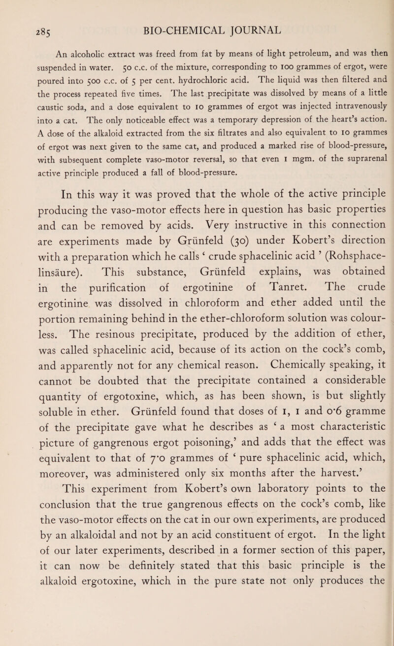 An alcoholic extract was freed from fat by means of light petroleum, and was then suspended in water. 50 c.c. of the mixture, corresponding to 100 grammes of ergot, were poured into 500 c.c. of 5 per cent, hydrochloric acid. The liquid was then filtered and the process repeated five times. The last precipitate was dissolved by means of a little caustic soda, and a dose equivalent to 10 grammes of ergot was injected intravenously into a cat. The only noticeable effect was a temporary depression of the heart’s action. A dose of the alkaloid extracted from the six filtrates and also equivalent to 10 grammes of ergot was next given to the same cat, and produced a marked rise of blood-pressure, with subsequent complete vaso-motor reversal, so that even 1 mgm. of the suprarenal active principle produced a fall of blood-pressure. In this way it was proved that the whole of the active principle producing the vaso-motor effects here in question has basic properties and can be removed by acids. Very instructive in this connection are experiments made by Griinfeld (30) under Robert’s direction with a preparation which he calls4 crude sphacelinic acid ’ (Rohsphace- linsaure). This substance, Griinfeld explains, was obtained in the purification of ergotinine of Tanret. The crude ergotinine was dissolved in chloroform and ether added until the portion remaining behind in the ether-chloroform solution was colour¬ less. The resinous precipitate, produced by the addition of ether, was called sphacelinic acid, because of its action on the cock’s comb, and apparently not for any chemical reason. Chemically speaking, it cannot be doubted that the precipitate contained a considerable quantity of ergotoxine, which, as has been shown, is but slightly soluble in ether. Griinfeld found that doses of 1, 1 and o*6 gramme of the precipitate gave what he describes as 4 a most characteristic picture of gangrenous ergot poisoning,’ and adds that the effect was equivalent to that of 7*0 grammes of 4 pure sphacelinic acid, which, moreover, was administered only six months after the harvest.’ This experiment from Robert’s own laboratory points to the conclusion that the true gangrenous effects on the cock’s comb, like the vaso-motor effects on the cat in our own experiments, are produced by an alkaloidal and not by an acid constituent of ergot. In the light of our later experiments, described in a former section of this paper, it can now be definitely stated that this basic principle is the alkaloid ergotoxine, which in the pure state not only produces the